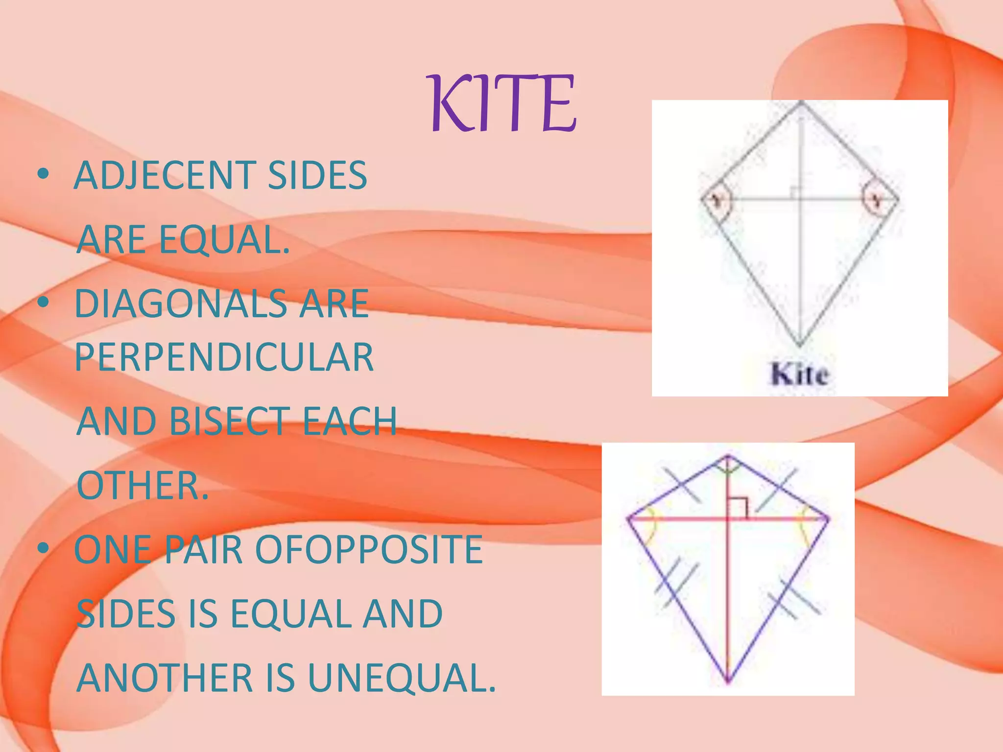 KITE
• ADJECENT SIDES
ARE EQUAL.
• DIAGONALS ARE
PERPENDICULAR
AND BISECT EACH
OTHER.
• ONE PAIR OFOPPOSITE
SIDES IS EQUAL AND
ANOTHER IS UNEQUAL.