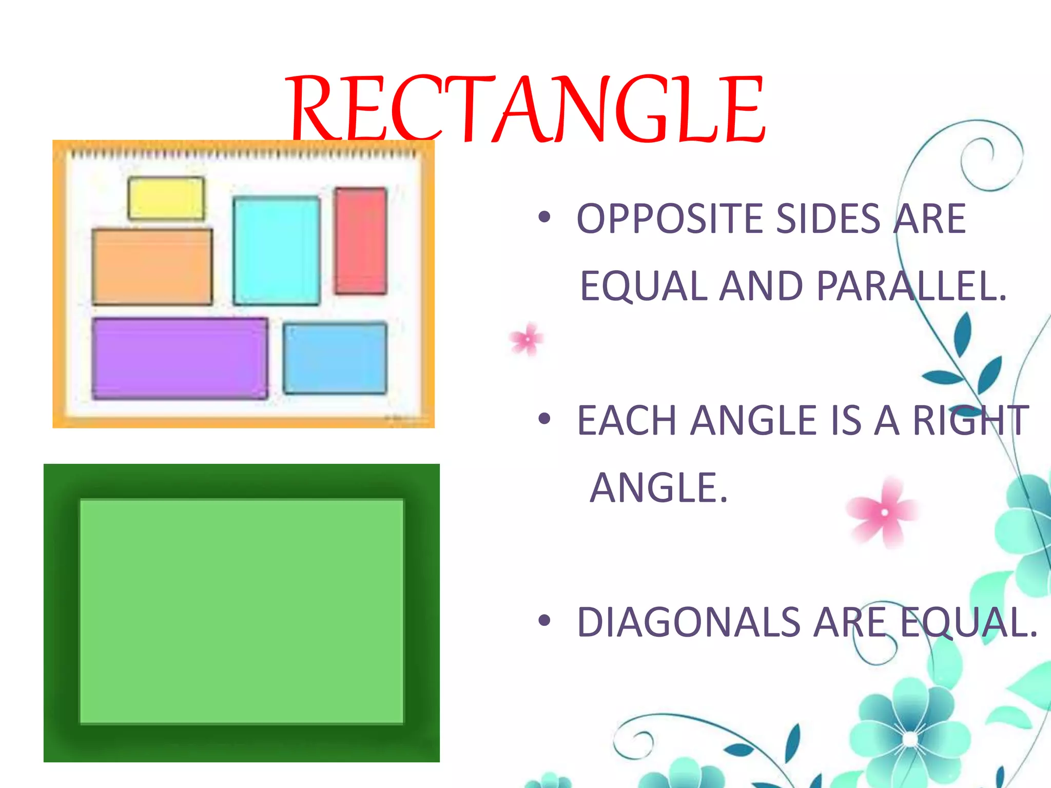 RECTANGLE
• OPPOSITE SIDES ARE
EQUAL AND PARALLEL.
• EACH ANGLE IS A RIGHT
ANGLE.
• DIAGONALS ARE EQUAL.