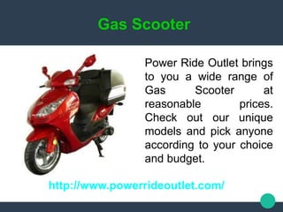 Gas Scooter
http://www.powerrideoutlet.com/
Power Ride Outlet brings
to you a wide range of
Gas Scooter at
reasonable prices.
Check out our unique
models and pick anyone
according to your choice
and budget.
 