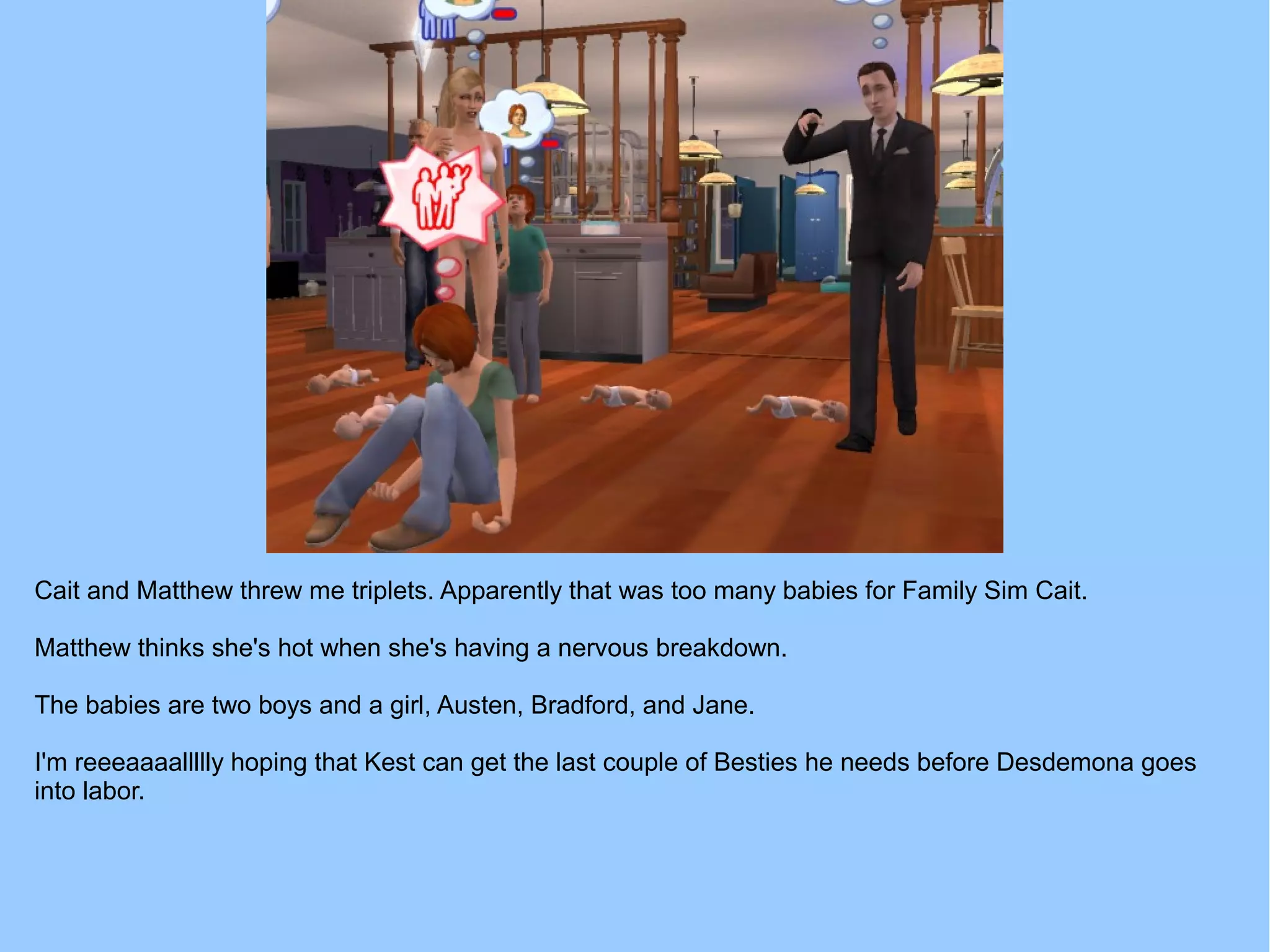 Cait and Matthew threw me triplets. Apparently that was too many babies for Family Sim Cait.
Matthew thinks she's hot when she's having a nervous breakdown.
The babies are two boys and a girl, Austen, Bradford, and Jane.
I'm reeeaaaallllly hoping that Kest can get the last couple of Besties he needs before Desdemona goes
into labor.
 