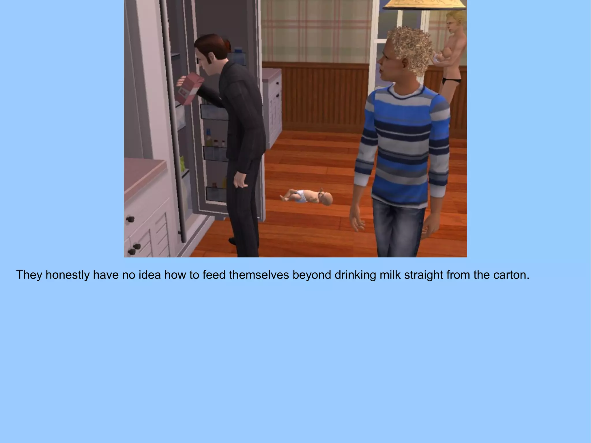 They honestly have no idea how to feed themselves beyond drinking milk straight from the carton.
 