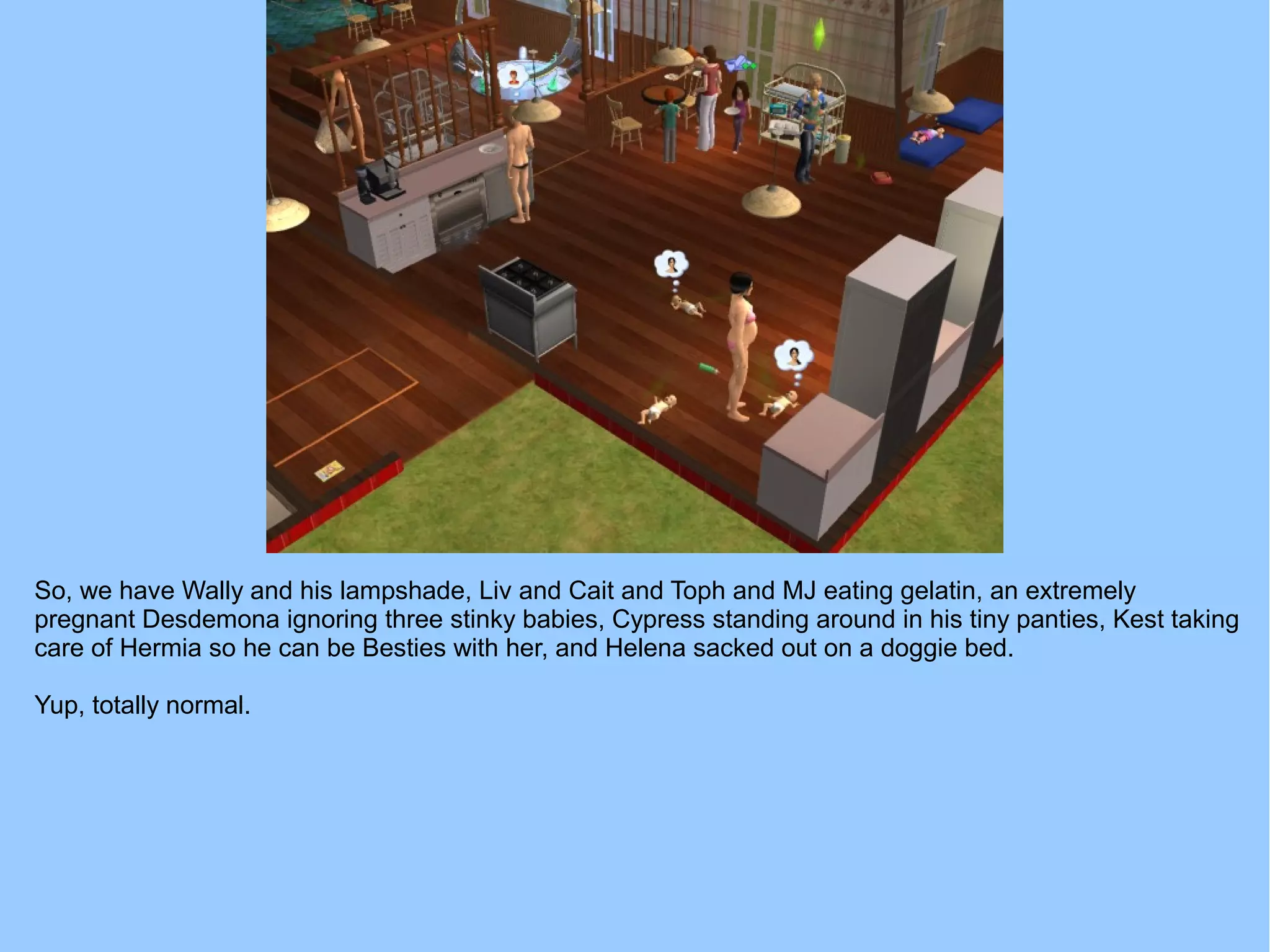 So, we have Wally and his lampshade, Liv and Cait and Toph and MJ eating gelatin, an extremely
pregnant Desdemona ignoring three stinky babies, Cypress standing around in his tiny panties, Kest taking
care of Hermia so he can be Besties with her, and Helena sacked out on a doggie bed.
Yup, totally normal.
 
