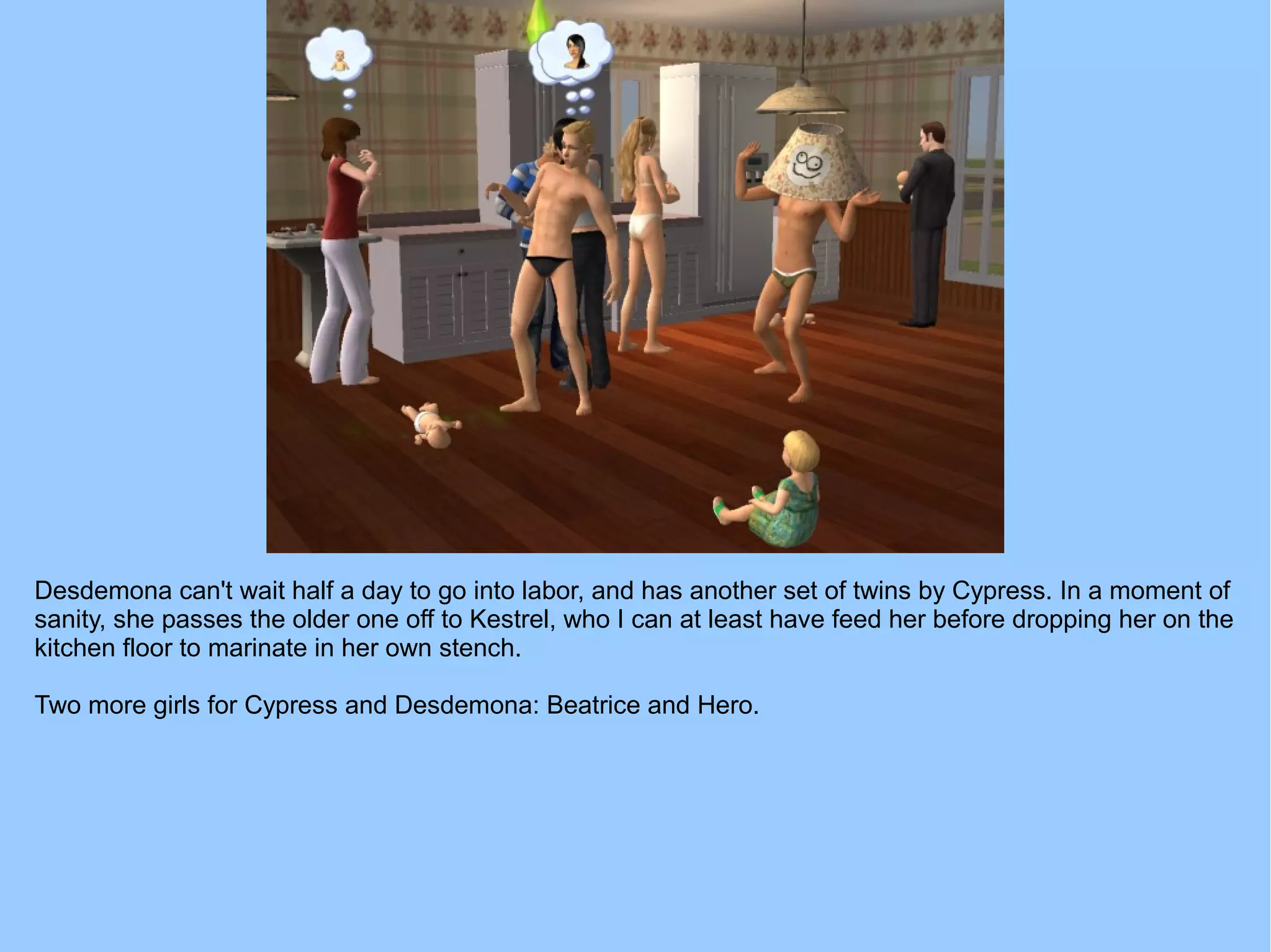 Desdemona can't wait half a day to go into labor, and has another set of twins by Cypress. In a moment of
sanity, she passes the older one off to Kestrel, who I can at least have feed her before dropping her on the
kitchen floor to marinate in her own stench.
Two more girls for Cypress and Desdemona: Beatrice and Hero.
 