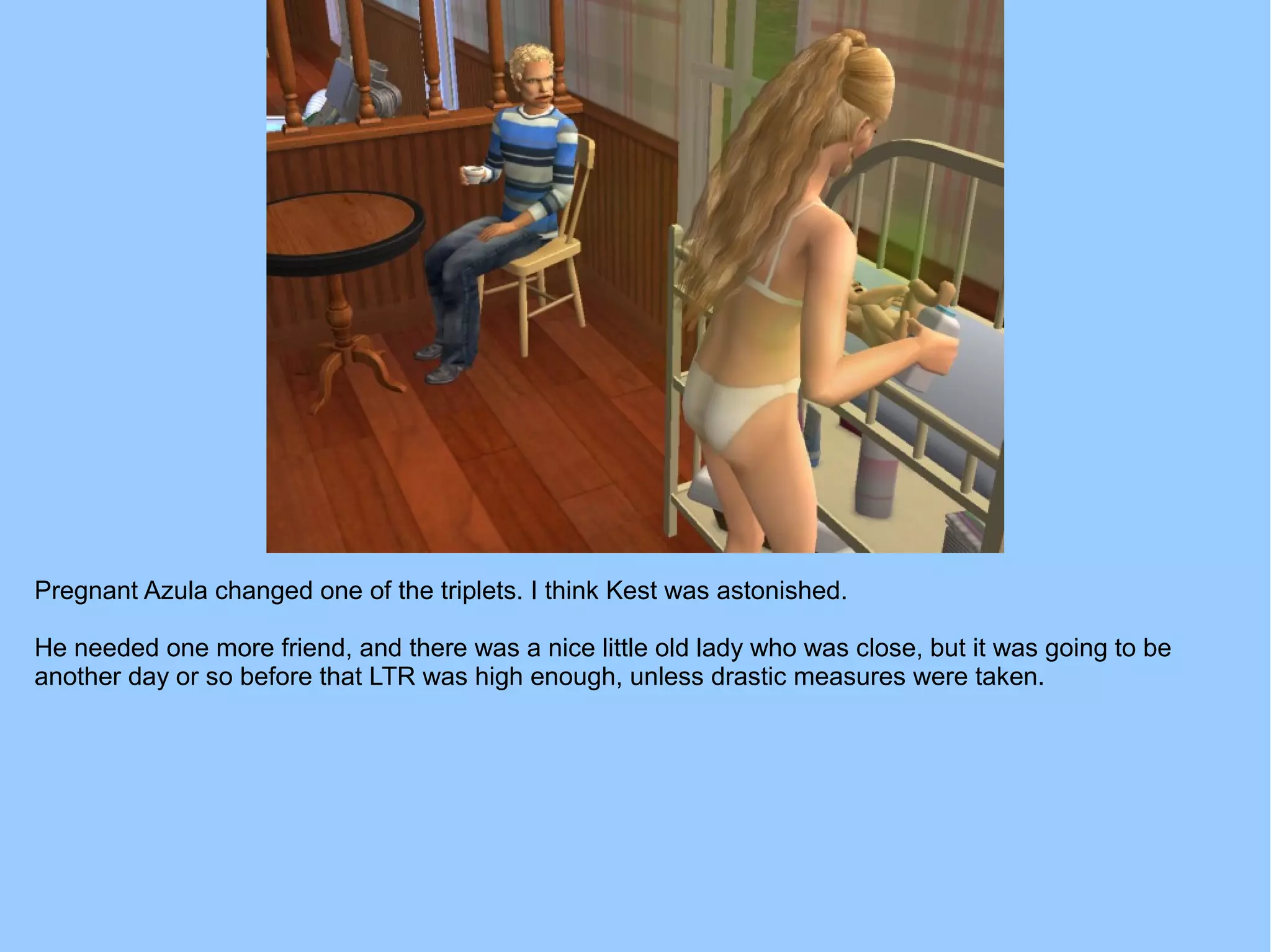 Pregnant Azula changed one of the triplets. I think Kest was astonished.
He needed one more friend, and there was a nice little old lady who was close, but it was going to be
another day or so before that LTR was high enough, unless drastic measures were taken.
 