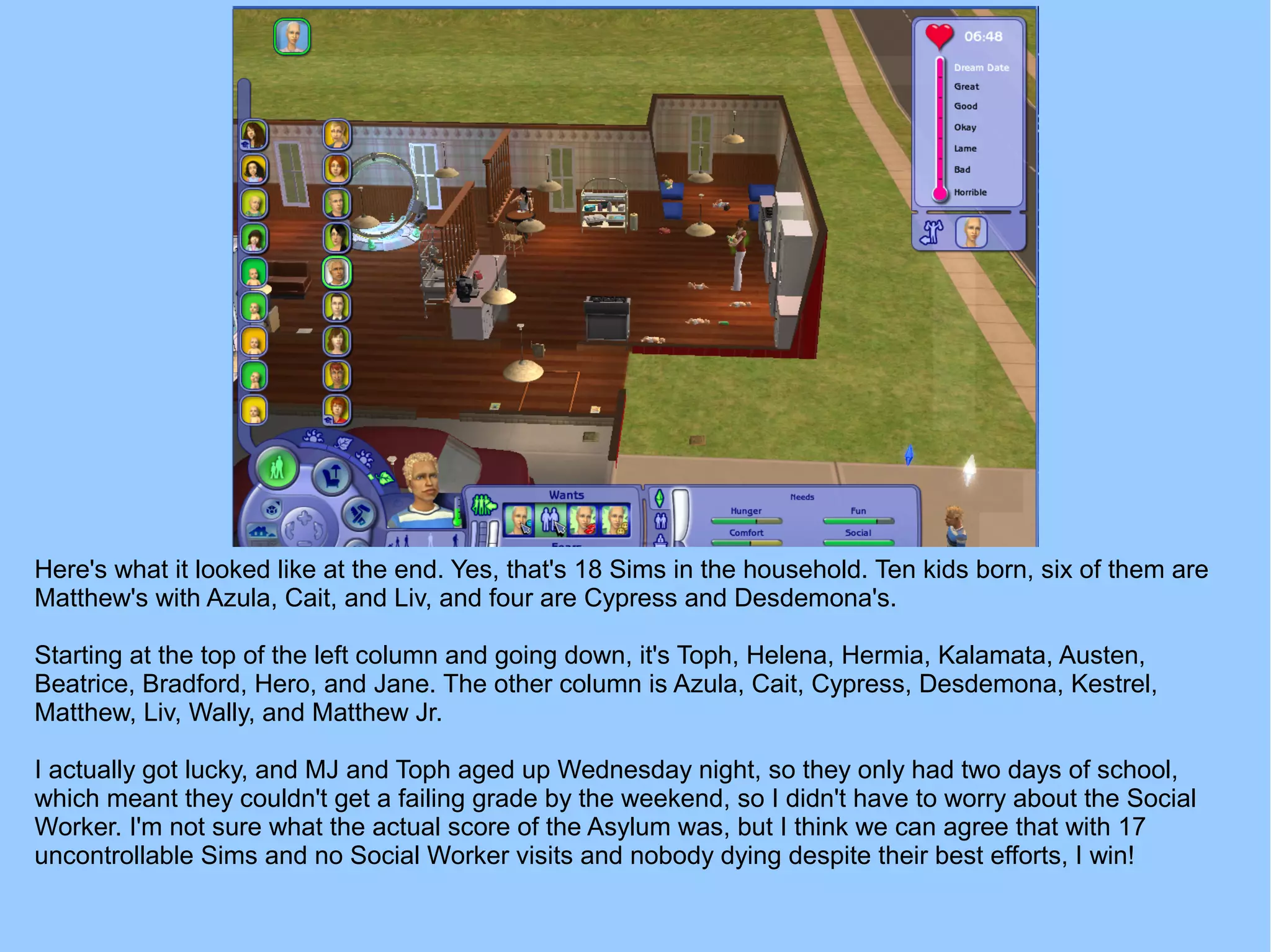 Here's what it looked like at the end. Yes, that's 18 Sims in the household. Ten kids born, six of them are
Matthew's with Azula, Cait, and Liv, and four are Cypress and Desdemona's.
Starting at the top of the left column and going down, it's Toph, Helena, Hermia, Kalamata, Austen,
Beatrice, Bradford, Hero, and Jane. The other column is Azula, Cait, Cypress, Desdemona, Kestrel,
Matthew, Liv, Wally, and Matthew Jr.
I actually got lucky, and MJ and Toph aged up Wednesday night, so they only had two days of school,
which meant they couldn't get a failing grade by the weekend, so I didn't have to worry about the Social
Worker. I'm not sure what the actual score of the Asylum was, but I think we can agree that with 17
uncontrollable Sims and no Social Worker visits and nobody dying despite their best efforts, I win!
 