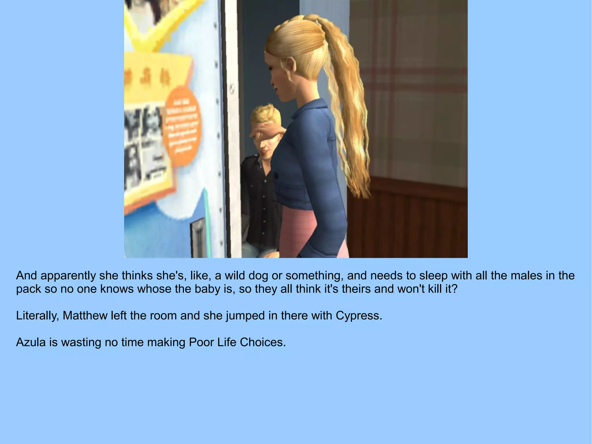 And apparently she thinks she's, like, a wild dog or something, and needs to sleep with all the males in the
pack so no one knows whose the baby is, so they all think it's theirs and won't kill it?
Literally, Matthew left the room and she jumped in there with Cypress.
Azula is wasting no time making Poor Life Choices.
 