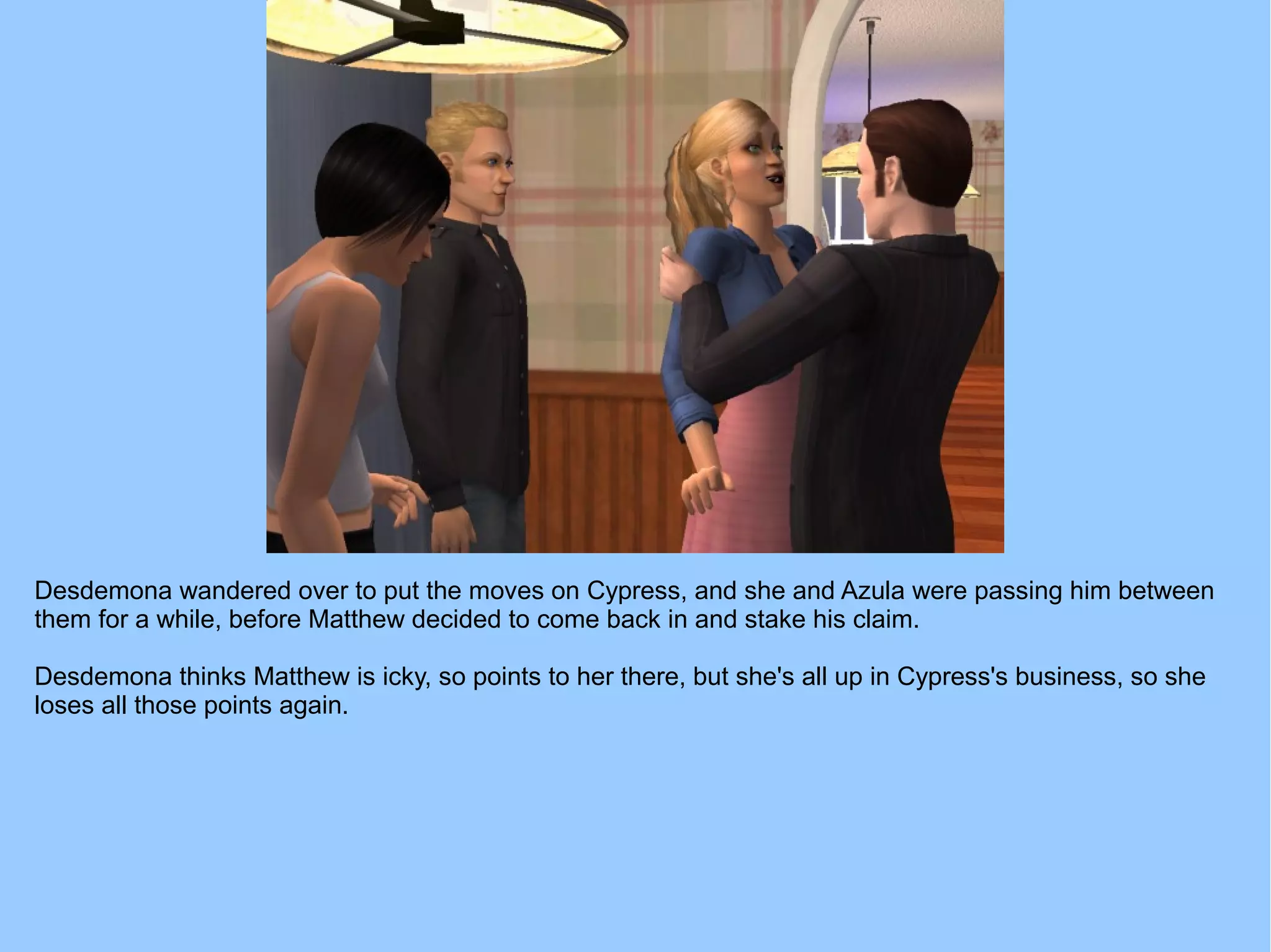Desdemona wandered over to put the moves on Cypress, and she and Azula were passing him between
them for a while, before Matthew decided to come back in and stake his claim.
Desdemona thinks Matthew is icky, so points to her there, but she's all up in Cypress's business, so she
loses all those points again.
 