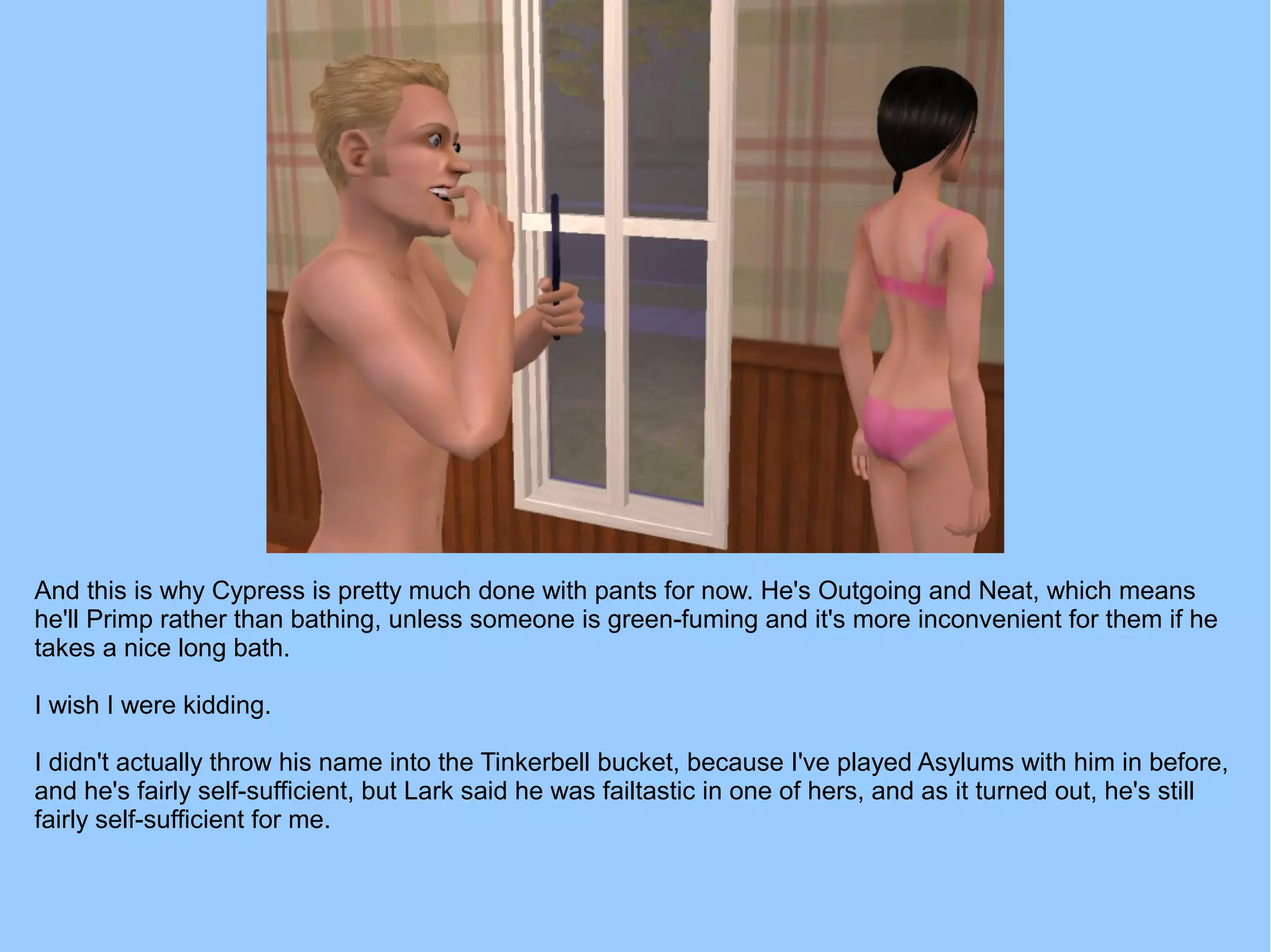 And this is why Cypress is pretty much done with pants for now. He's Outgoing and Neat, which means
he'll Primp rather than bathing, unless someone is green-fuming and it's more inconvenient for them if he
takes a nice long bath.
I wish I were kidding.
I didn't actually throw his name into the Tinkerbell bucket, because I've played Asylums with him in before,
and he's fairly self-sufficient, but Lark said he was failtastic in one of hers, and as it turned out, he's still
fairly self-sufficient for me.
 