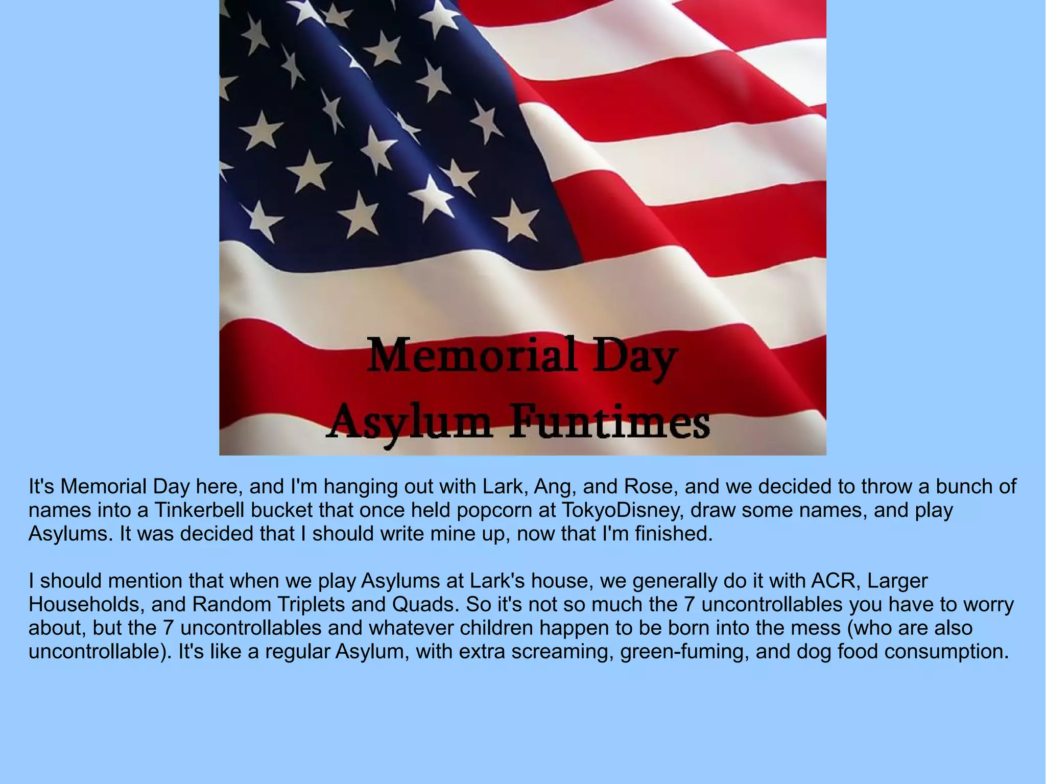 It's Memorial Day here, and I'm hanging out with Lark, Ang, and Rose, and we decided to throw a bunch of
names into a Tinkerbell bucket that once held popcorn at TokyoDisney, draw some names, and play
Asylums. It was decided that I should write mine up, now that I'm finished.
I should mention that when we play Asylums at Lark's house, we generally do it with ACR, Larger
Households, and Random Triplets and Quads. So it's not so much the 7 uncontrollables you have to worry
about, but the 7 uncontrollables and whatever children happen to be born into the mess (who are also
uncontrollable). It's like a regular Asylum, with extra screaming, green-fuming, and dog food consumption.
 