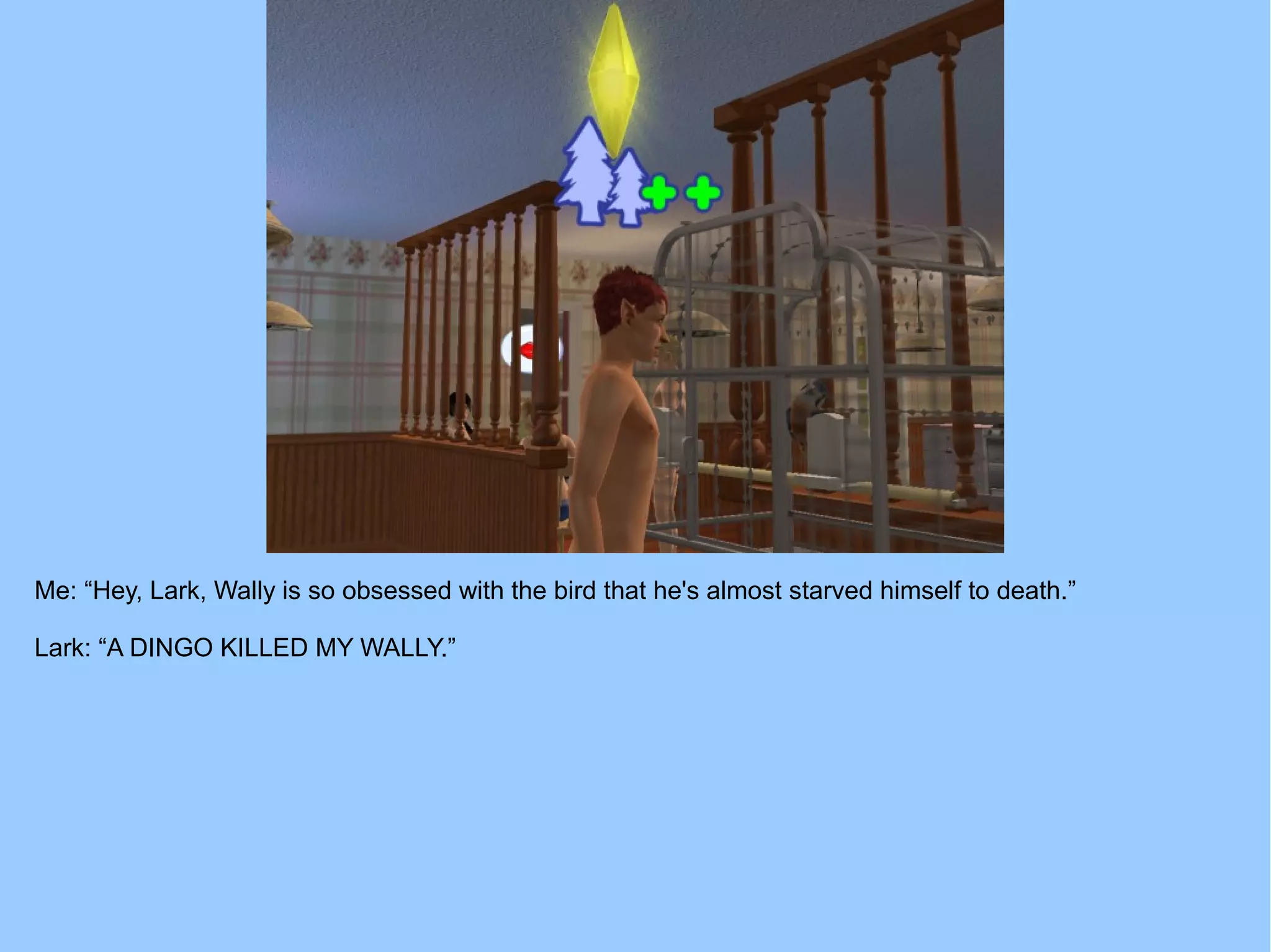 Me: “Hey, Lark, Wally is so obsessed with the bird that he's almost starved himself to death.”
Lark: “A DINGO KILLED MY WALLY.”
 