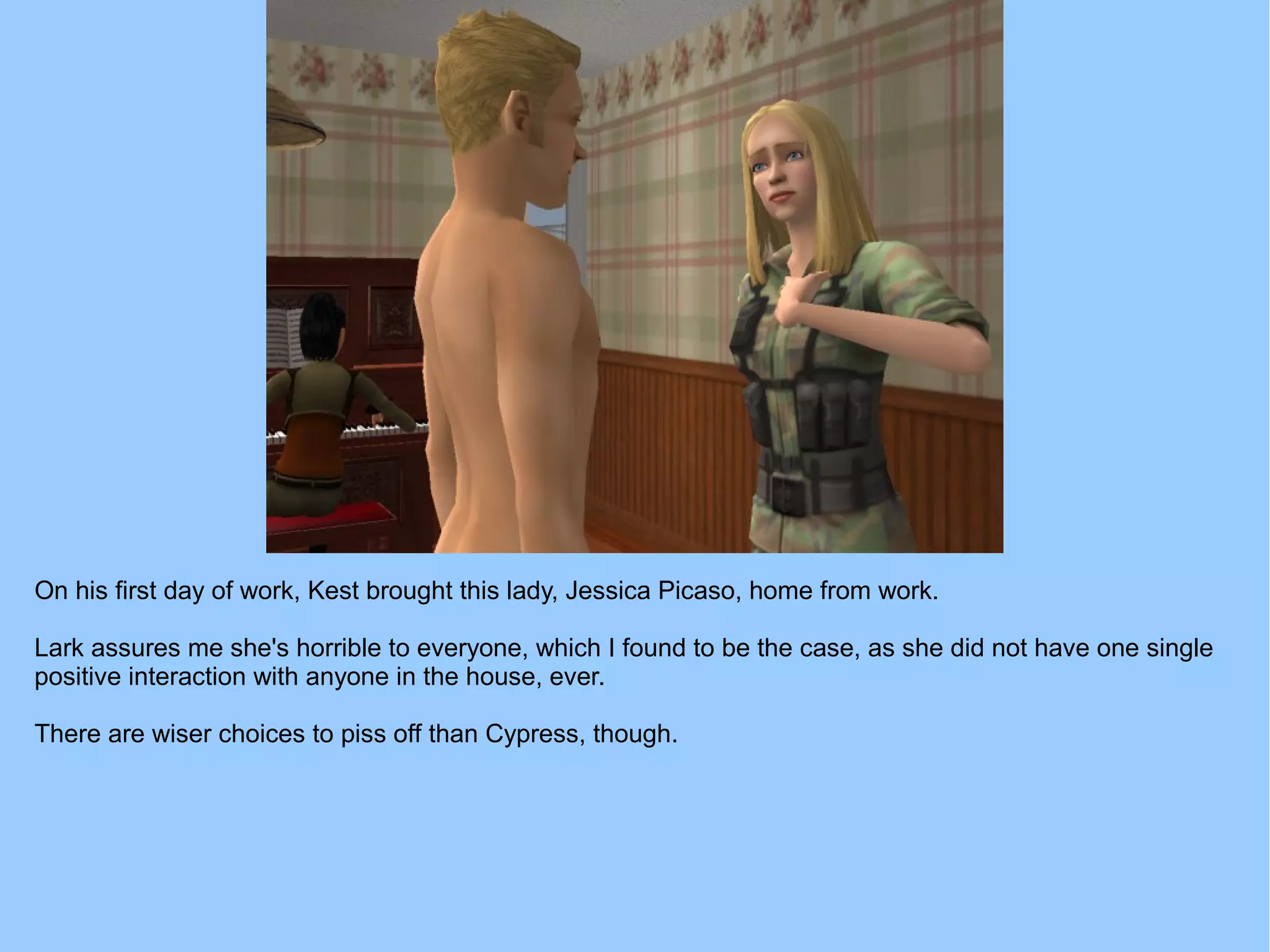 On his first day of work, Kest brought this lady, Jessica Picaso, home from work.
Lark assures me she's horrible to everyone, which I found to be the case, as she did not have one single
positive interaction with anyone in the house, ever.
There are wiser choices to piss off than Cypress, though.
 