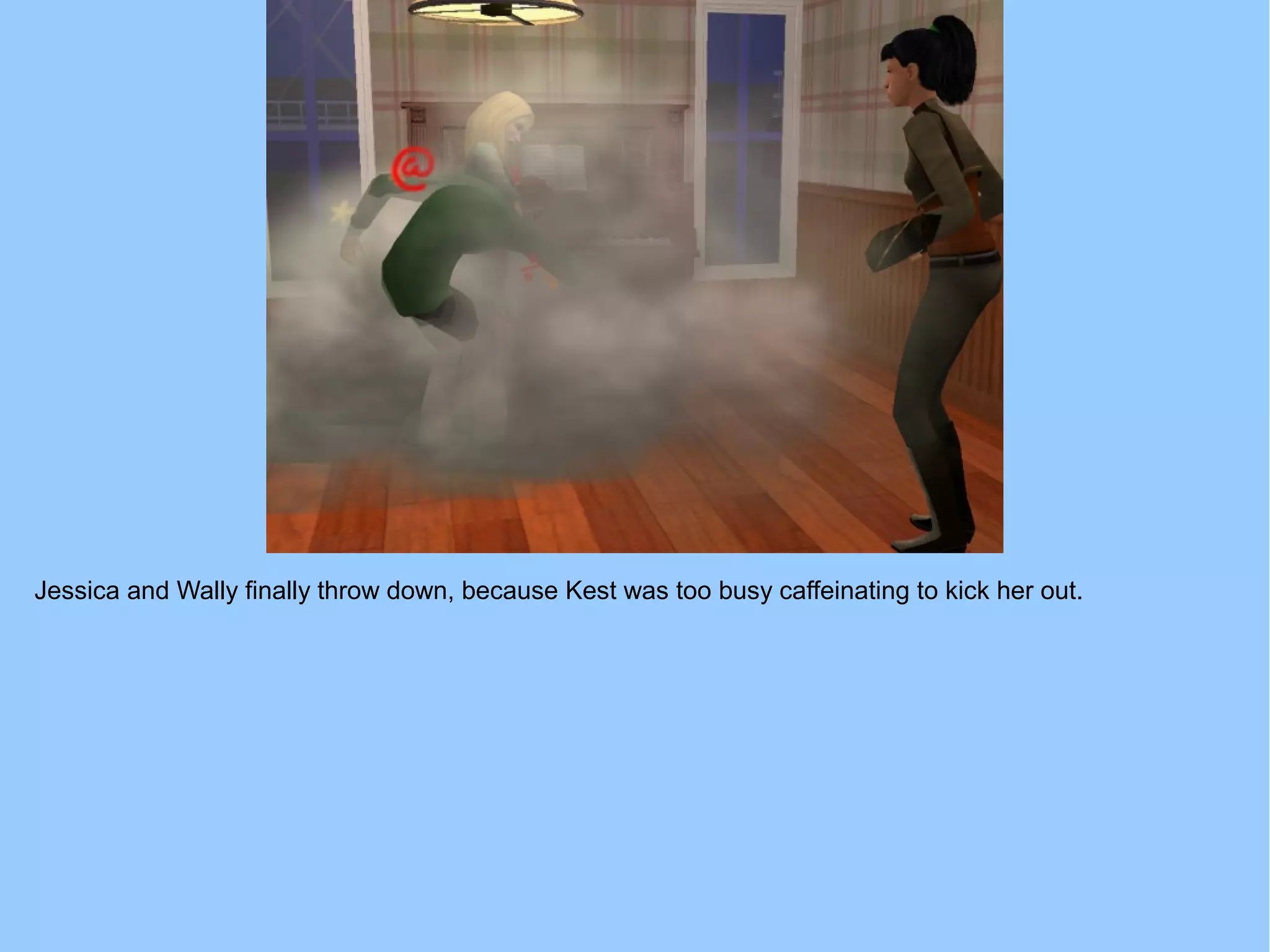 Jessica and Wally finally throw down, because Kest was too busy caffeinating to kick her out.
 