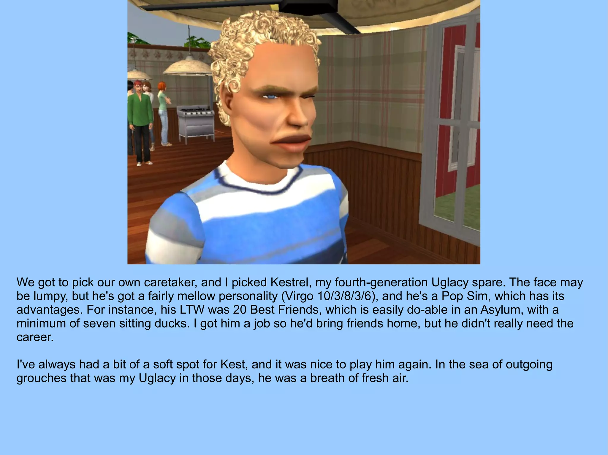 We got to pick our own caretaker, and I picked Kestrel, my fourth-generation Uglacy spare. The face may
be lumpy, but he's got a fairly mellow personality (Virgo 10/3/8/3/6), and he's a Pop Sim, which has its
advantages. For instance, his LTW was 20 Best Friends, which is easily do-able in an Asylum, with a
minimum of seven sitting ducks. I got him a job so he'd bring friends home, but he didn't really need the
career.
I've always had a bit of a soft spot for Kest, and it was nice to play him again. In the sea of outgoing
grouches that was my Uglacy in those days, he was a breath of fresh air.
 