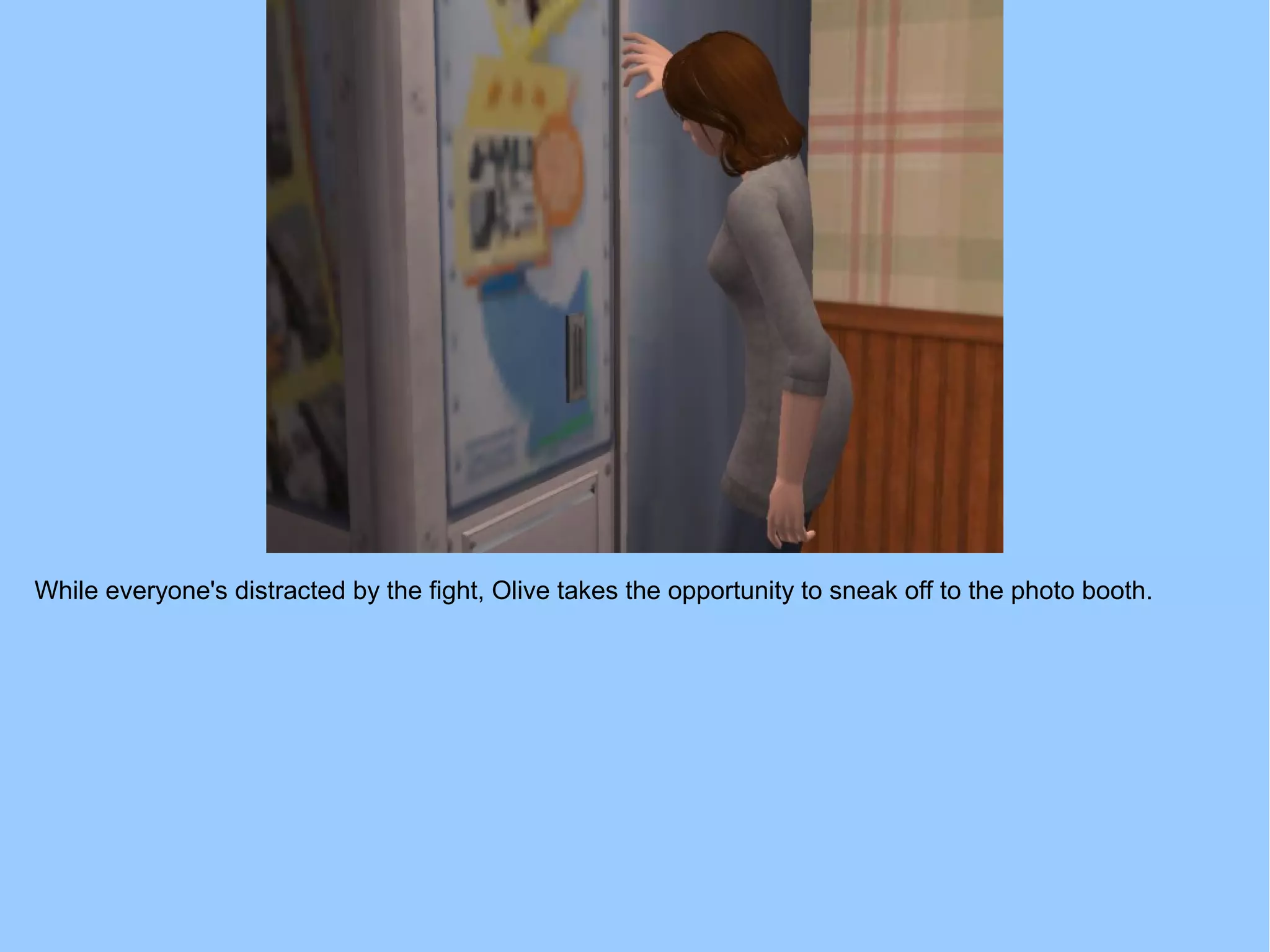 While everyone's distracted by the fight, Olive takes the opportunity to sneak off to the photo booth.
 
