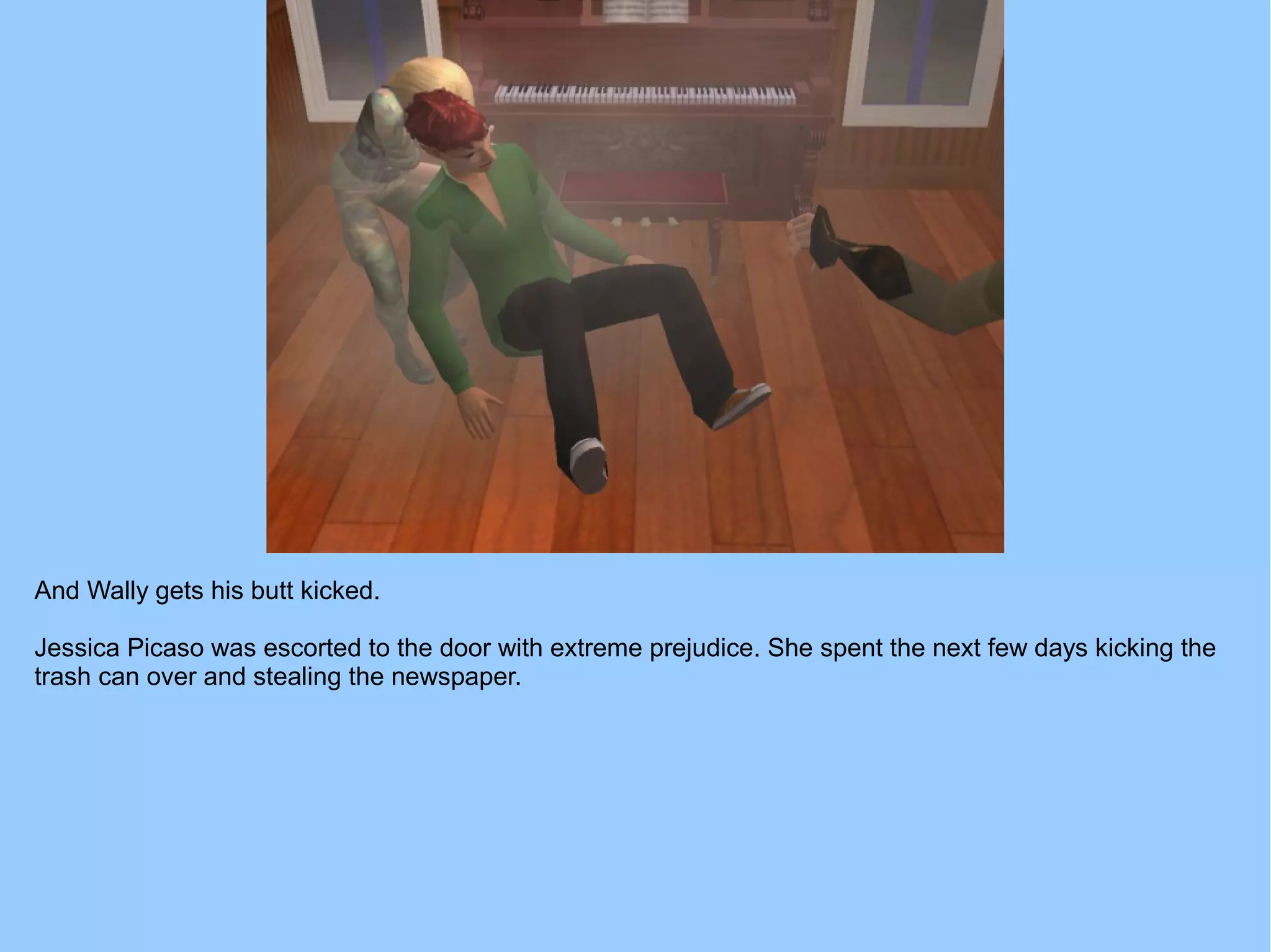 And Wally gets his butt kicked.
Jessica Picaso was escorted to the door with extreme prejudice. She spent the next few days kicking the
trash can over and stealing the newspaper.
 