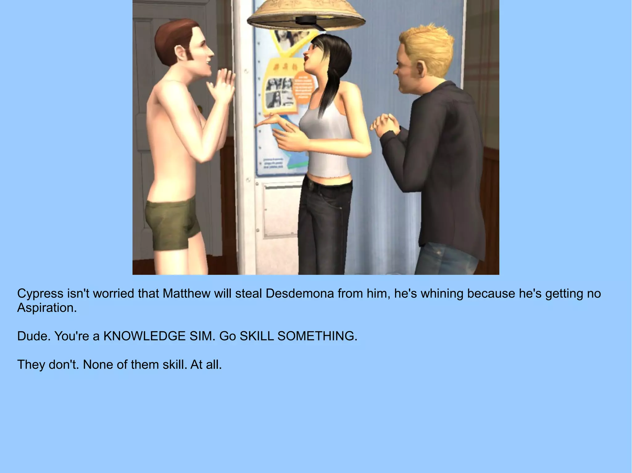 Cypress isn't worried that Matthew will steal Desdemona from him, he's whining because he's getting no
Aspiration.
Dude. You're a KNOWLEDGE SIM. Go SKILL SOMETHING.
They don't. None of them skill. At all.
 