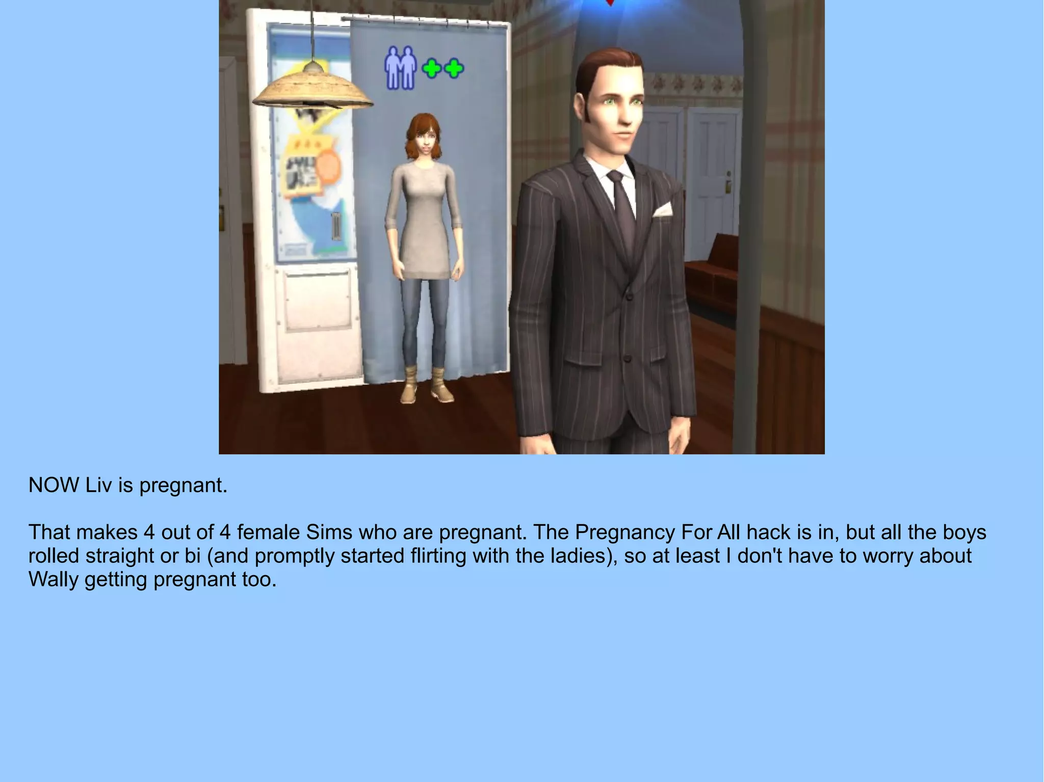 NOW Liv is pregnant.
That makes 4 out of 4 female Sims who are pregnant. The Pregnancy For All hack is in, but all the boys
rolled straight or bi (and promptly started flirting with the ladies), so at least I don't have to worry about
Wally getting pregnant too.
 