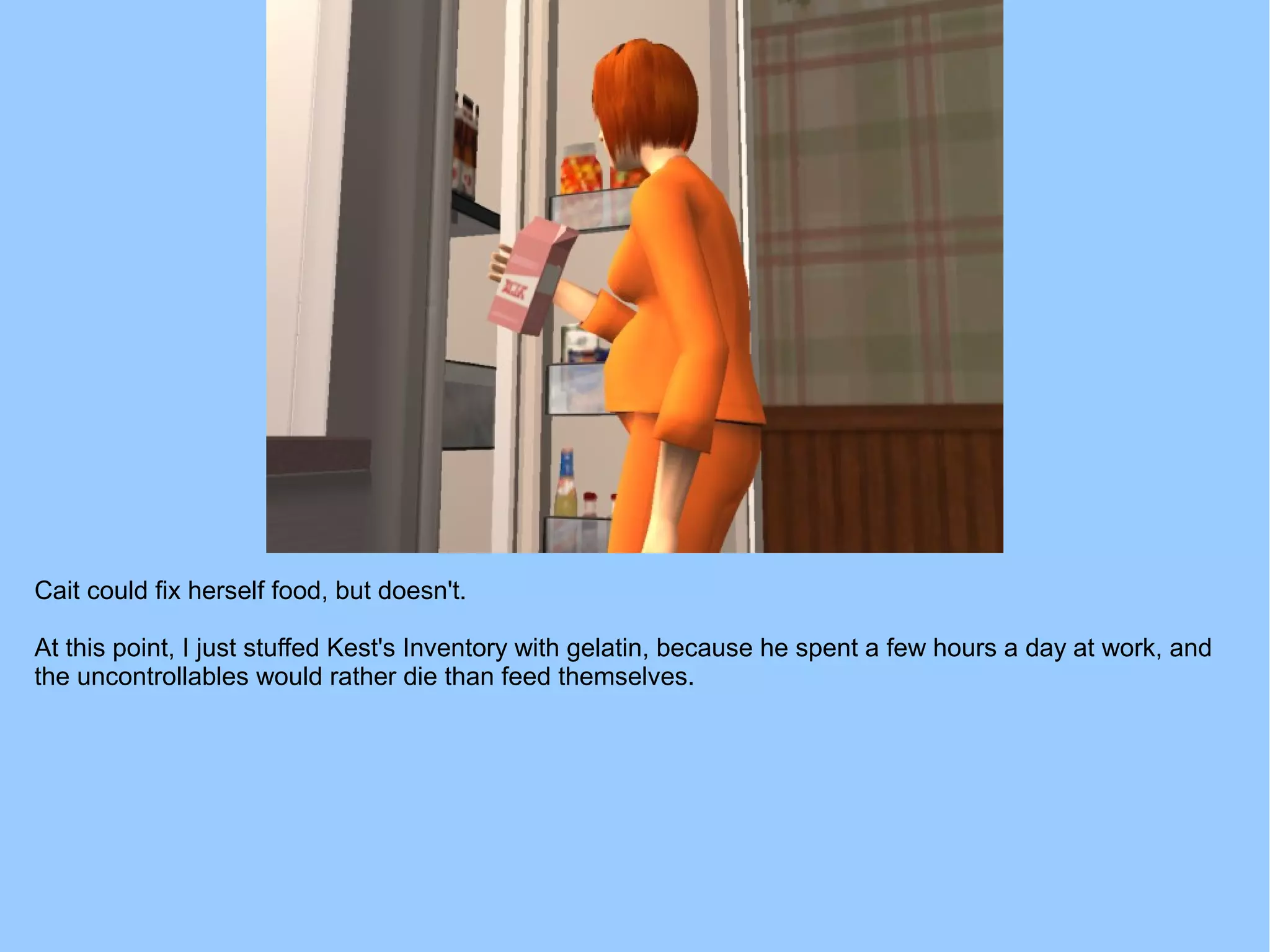 Cait could fix herself food, but doesn't.
At this point, I just stuffed Kest's Inventory with gelatin, because he spent a few hours a day at work, and
the uncontrollables would rather die than feed themselves.
 