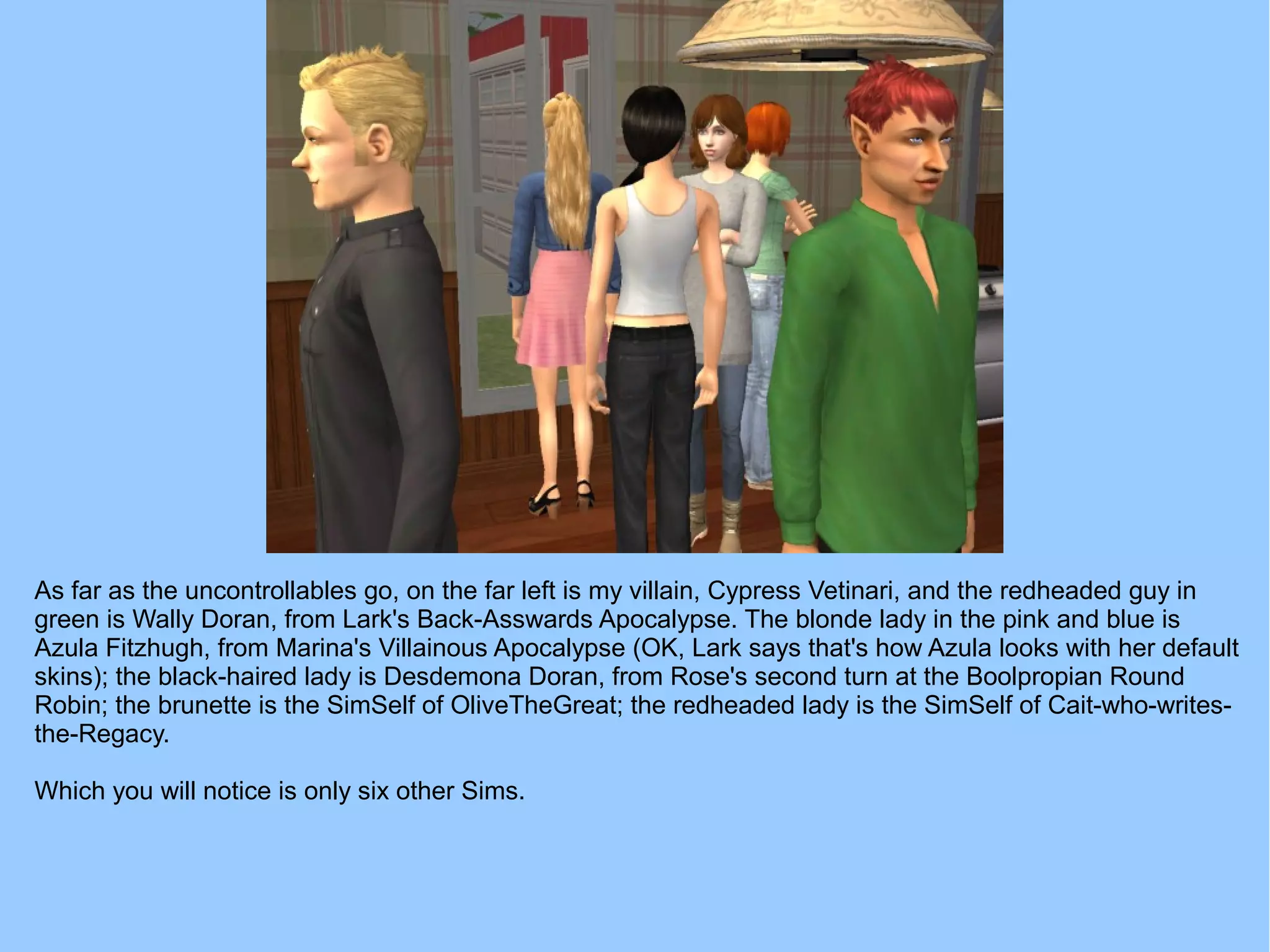 As far as the uncontrollables go, on the far left is my villain, Cypress Vetinari, and the redheaded guy in
green is Wally Doran, from Lark's Back-Asswards Apocalypse. The blonde lady in the pink and blue is
Azula Fitzhugh, from Marina's Villainous Apocalypse (OK, Lark says that's how Azula looks with her default
skins); the black-haired lady is Desdemona Doran, from Rose's second turn at the Boolpropian Round
Robin; the brunette is the SimSelf of OliveTheGreat; the redheaded lady is the SimSelf of Cait-who-writes-
the-Regacy.
Which you will notice is only six other Sims.
 