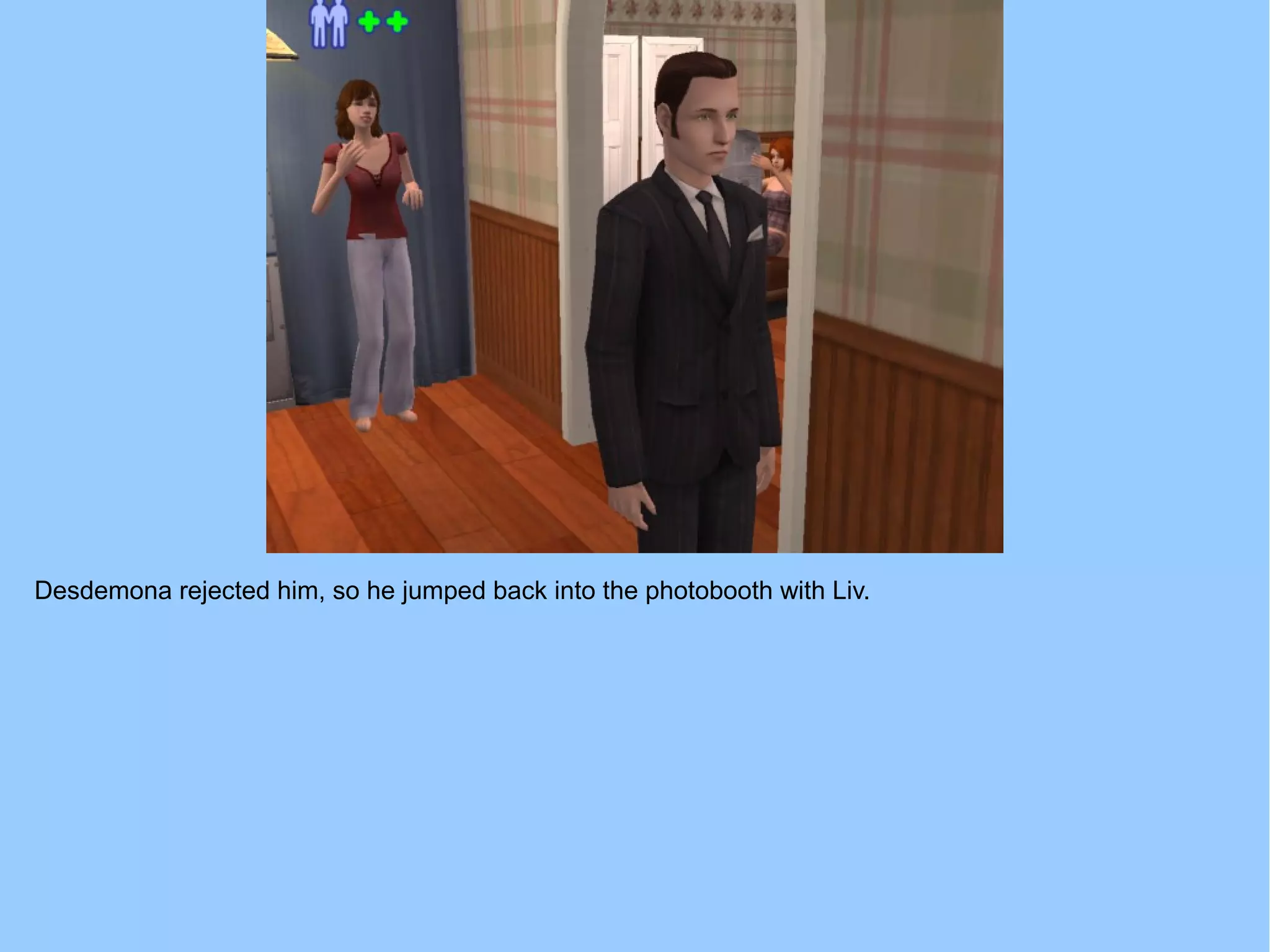 Desdemona rejected him, so he jumped back into the photobooth with Liv.
 