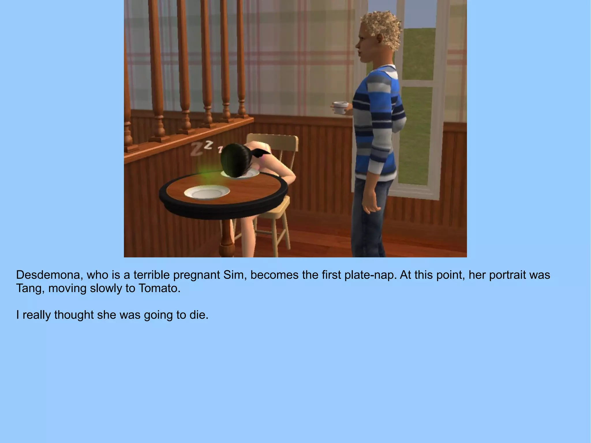 Desdemona, who is a terrible pregnant Sim, becomes the first plate-nap. At this point, her portrait was
Tang, moving slowly to Tomato.
I really thought she was going to die.
 