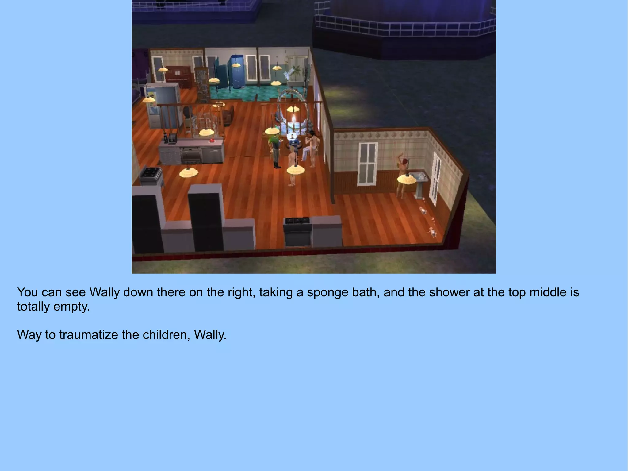 You can see Wally down there on the right, taking a sponge bath, and the shower at the top middle is
totally empty.
Way to traumatize the children, Wally.
 