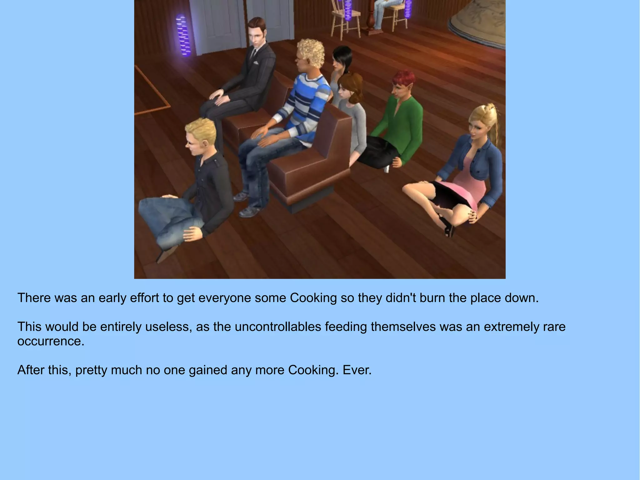There was an early effort to get everyone some Cooking so they didn't burn the place down.
This would be entirely useless, as the uncontrollables feeding themselves was an extremely rare
occurrence.
After this, pretty much no one gained any more Cooking. Ever.
 