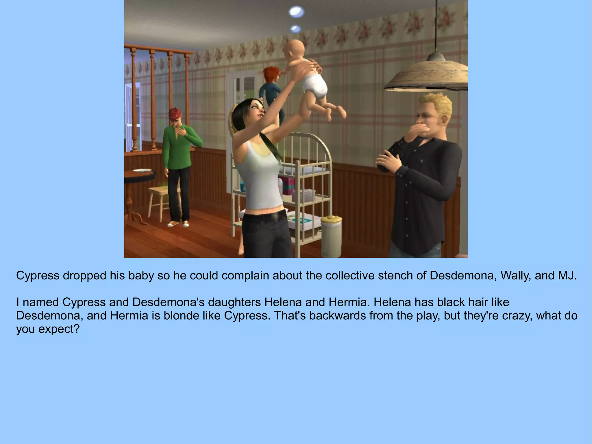 Cypress dropped his baby so he could complain about the collective stench of Desdemona, Wally, and MJ.
I named Cypress and Desdemona's daughters Helena and Hermia. Helena has black hair like
Desdemona, and Hermia is blonde like Cypress. That's backwards from the play, but they're crazy, what do
you expect?
 