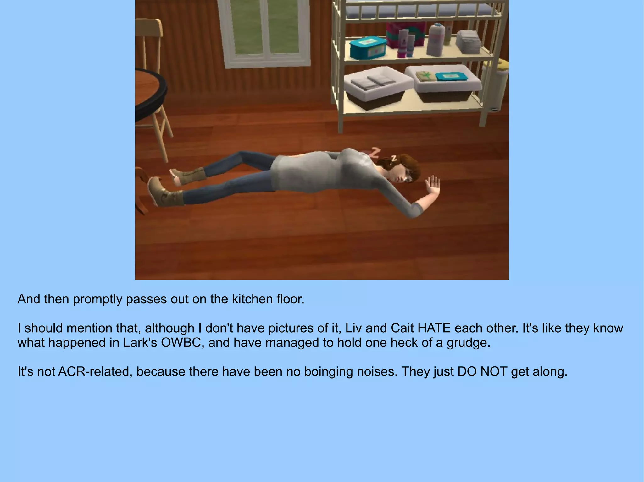 And then promptly passes out on the kitchen floor.
I should mention that, although I don't have pictures of it, Liv and Cait HATE each other. It's like they know
what happened in Lark's OWBC, and have managed to hold one heck of a grudge.
It's not ACR-related, because there have been no boinging noises. They just DO NOT get along.
 