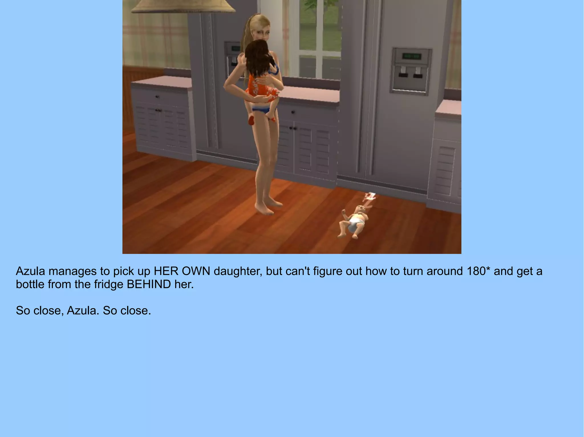 Azula manages to pick up HER OWN daughter, but can't figure out how to turn around 180* and get a
bottle from the fridge BEHIND her.
So close, Azula. So close.
 