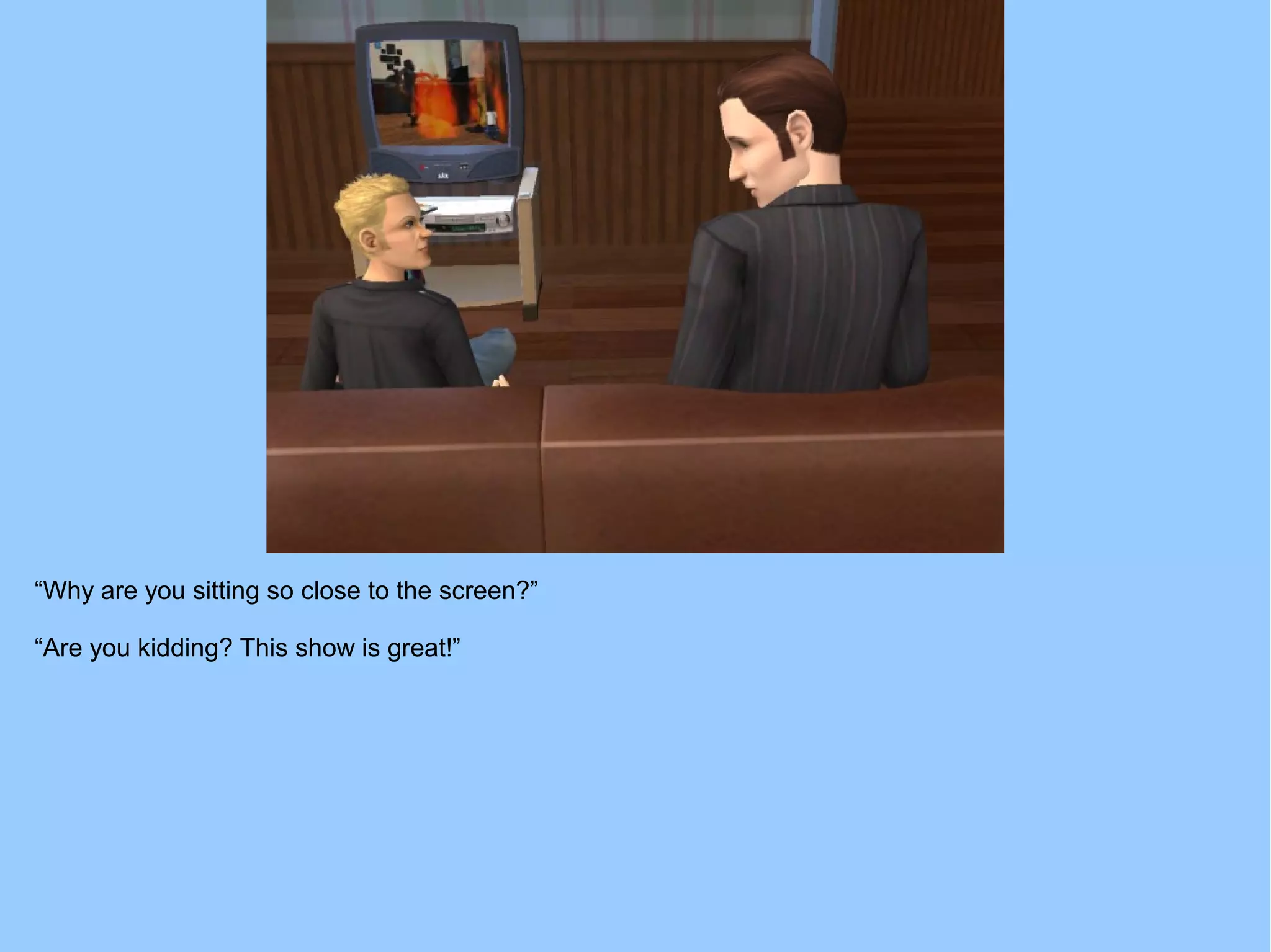 “Why are you sitting so close to the screen?”
“Are you kidding? This show is great!”
 