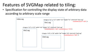 Features of SVGMap related to tiling:
• Specification for controlling the display state of arbitrary data
according to arbitrary scale range
Index.svg
<Image x=“x0” y=“y0” width=“w0” height=“h0” xlink:href=“tile0.svg”
visibleMaxZoom=“400” />
<Image x=“x1” y=“y1” width=“w1” height=“h1” xlink:href=“tile1.svg”
visibleMinZoom=“100” />
<Image x=“x2” y=“y2” width=“w2” height=“h2” xlink:href=“tile2.svg”
visibleMaxZoom=“200” visibleMinZoom=“50”/>
tile1.svg
tile0.svg
tile2.svg
 