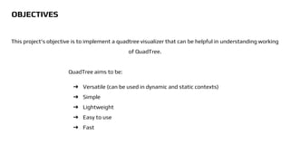 This project's objective is to implement a quadtree visualizer that can be helpful in understanding working
of QuadTree.
QuadTree aims to be:
➔ Versatile (can be used in dynamic and static contexts)
➔ Simple
➔ Lightweight
➔ Easy to use
➔ Fast
OBJECTIVES
 
