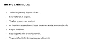 THE BIG BANG MODEL
- There is no planning required for this.
- Suitable for small projects.
- Very few resources are required.
- As there is no proper planning hence it does not require managerial staffs.
- Easy to implement.
- It develops the skills of the newcomers.
- Very much flexible for the developers working on it.
 