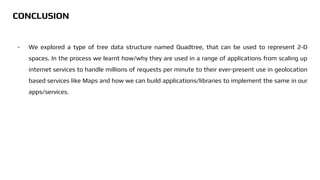 - We explored a type of tree data structure named Quadtree, that can be used to represent 2-D
spaces. In the process we learnt how/why they are used in a range of applications from scaling up
internet services to handle millions of requests per minute to their ever-present use in geolocation
based services like Maps and how we can build applications/libraries to implement the same in our
apps/services.
CONCLUSION
 
