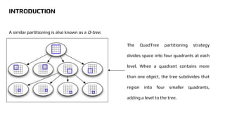 The QuadTree partitioning strategy
divides space into four quadrants at each
level. When a quadrant contains more
than one object, the tree subdivides that
region into four smaller quadrants,
adding a level to the tree.
A similar partitioning is also known as a Q-tree.
INTRODUCTION
 