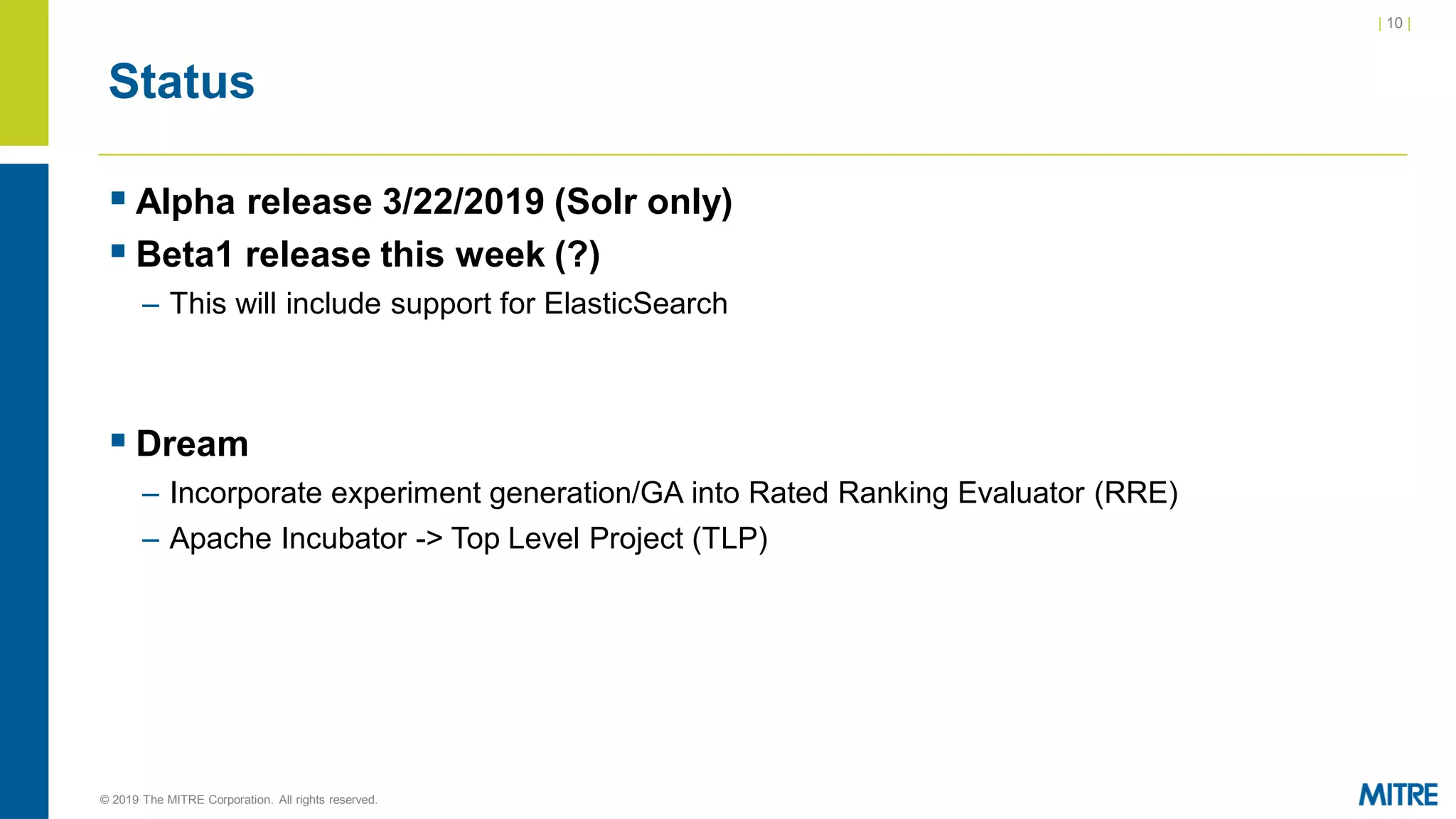 | 10 |
© 2019 The MITRE Corporation. All rights reserved.
Status
▪ Alpha release 3/22/2019 (Solr only)
▪ Beta1 release this week (?)
– This will include support for ElasticSearch
▪ Dream
– Incorporate experiment generation/GA into Rated Ranking Evaluator (RRE)
– Apache Incubator -> Top Level Project (TLP)
 