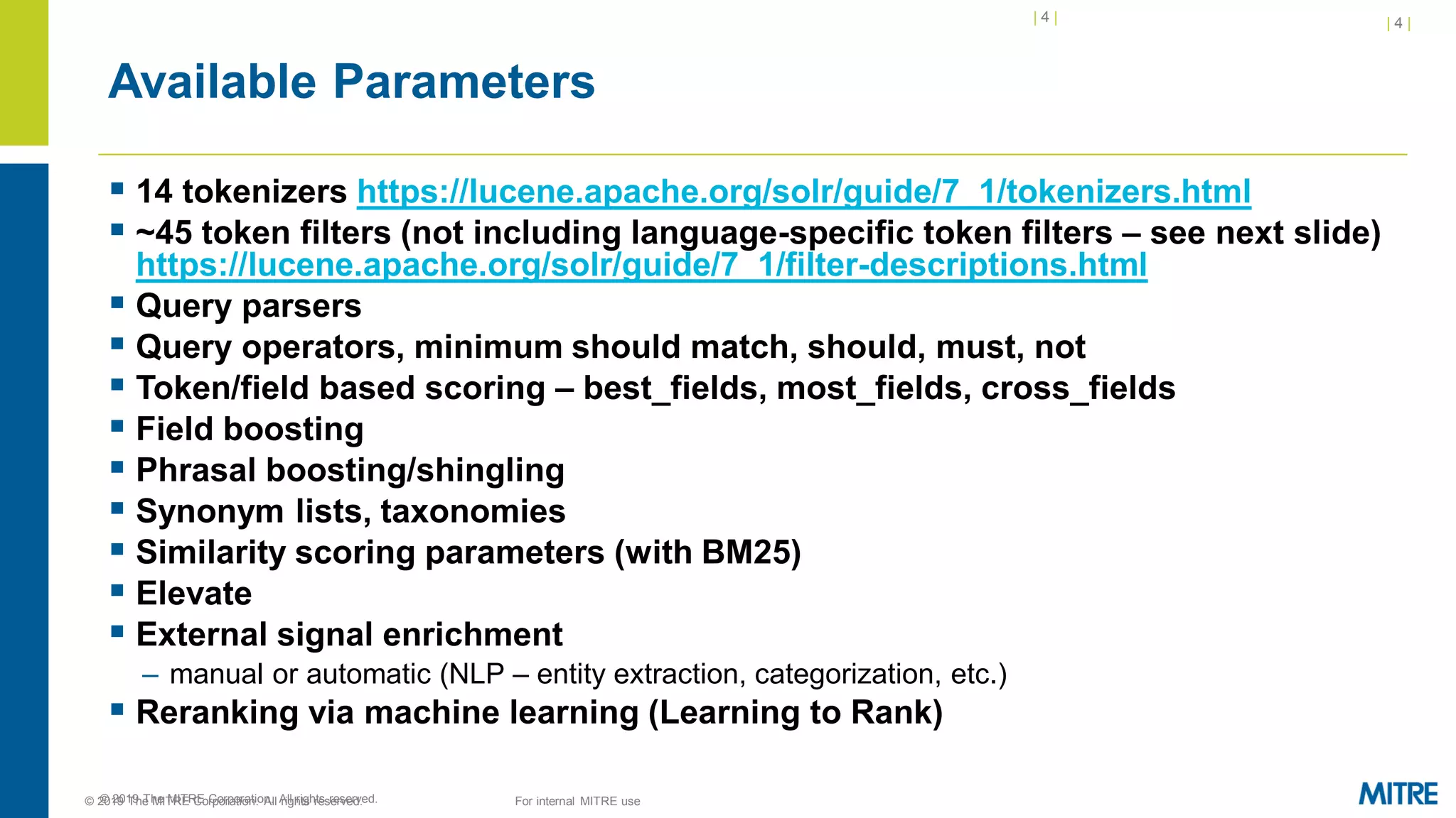 | 4 |
© 2019 The MITRE Corporation. All rights reserved.
Available Parameters
▪ 14 tokenizers https://lucene.apache.org/solr/guide/7_1/tokenizers.html
▪ ~45 token filters (not including language-specific token filters – see next slide)
https://lucene.apache.org/solr/guide/7_1/filter-descriptions.html
▪ Query parsers
▪ Query operators, minimum should match, should, must, not
▪ Token/field based scoring – best_fields, most_fields, cross_fields
▪ Field boosting
▪ Phrasal boosting/shingling
▪ Synonym lists, taxonomies
▪ Similarity scoring parameters (with BM25)
▪ Elevate
▪ External signal enrichment
– manual or automatic (NLP – entity extraction, categorization, etc.)
▪ Reranking via machine learning (Learning to Rank)
| 4 |
© 2019 The MITRE Corporation. All rights reserved. For internal MITRE use
 