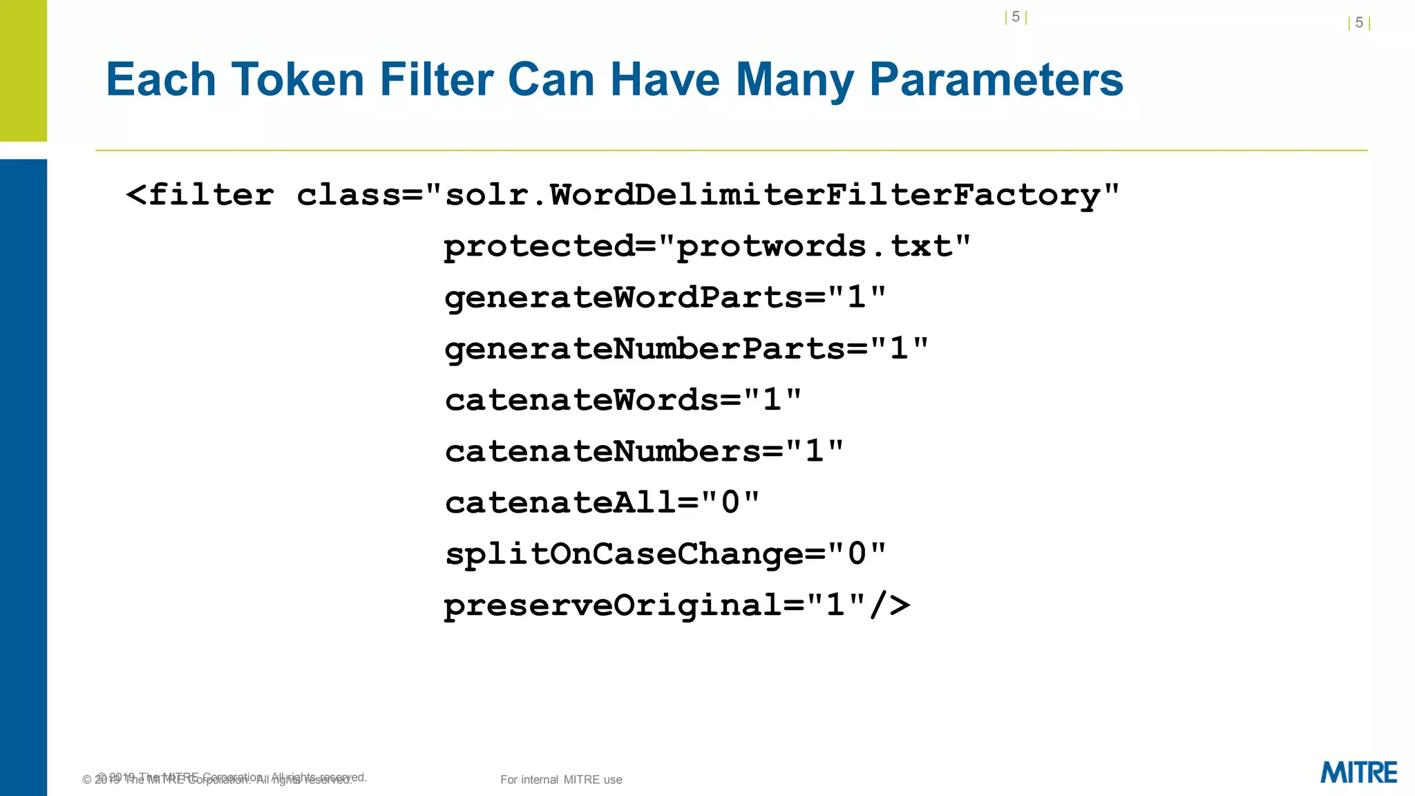 | 5 |
© 2019 The MITRE Corporation. All rights reserved.
Each Token Filter Can Have Many Parameters
<filter class="solr.WordDelimiterFilterFactory"
protected="protwords.txt"
generateWordParts="1"
generateNumberParts="1"
catenateWords="1"
catenateNumbers="1"
catenateAll="0"
splitOnCaseChange="0"
preserveOriginal="1"/>
| 5 |
© 2019 The MITRE Corporation. All rights reserved. For internal MITRE use
 