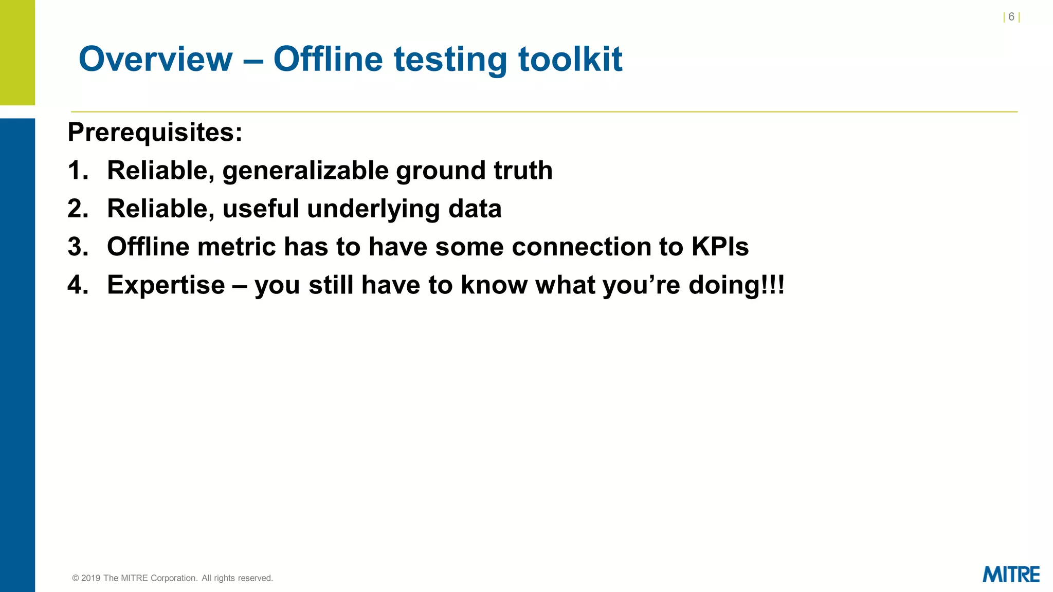 | 6 |
© 2019 The MITRE Corporation. All rights reserved.
Overview – Offline testing toolkit
Prerequisites:
1. Reliable, generalizable ground truth
2. Reliable, useful underlying data
3. Offline metric has to have some connection to KPIs
4. Expertise – you still have to know what you’re doing!!!
 
