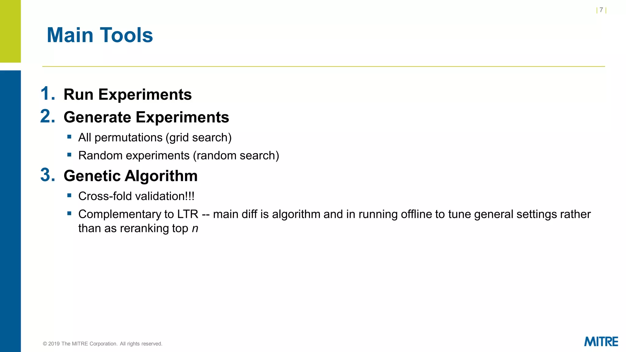| 7 |
© 2019 The MITRE Corporation. All rights reserved.
Main Tools
1. Run Experiments
2. Generate Experiments
▪ All permutations (grid search)
▪ Random experiments (random search)
3. Genetic Algorithm
▪ Cross-fold validation!!!
▪ Complementary to LTR -- main diff is algorithm and in running offline to tune general settings rather
than as reranking top n
 
