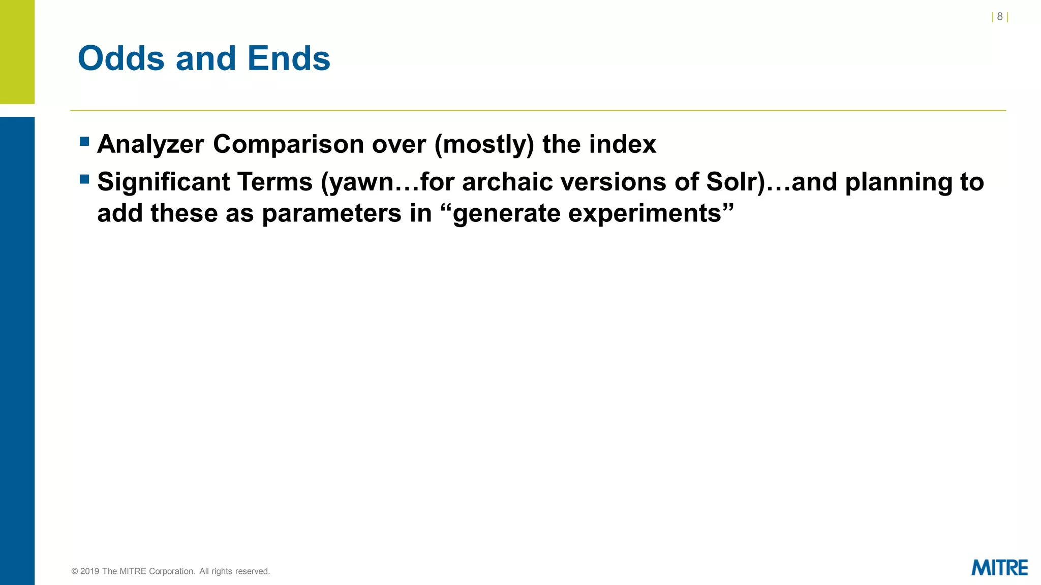 | 8 |
© 2019 The MITRE Corporation. All rights reserved.
Odds and Ends
▪ Analyzer Comparison over (mostly) the index
▪ Significant Terms (yawn…for archaic versions of Solr)…and planning to
add these as parameters in “generate experiments”
 