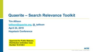 © 2019 The MITRE Corporation. All rights reserved.
Quaerite – Search Relevance Toolkit
Tim Allison
tallison@apache.org, @_tallison
April 24, 2019
Haystack Conference
Approved for Public Release;
Distribution Unlimited. Case
Number 18-3138-5
 