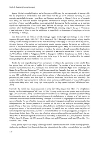 Stella R. Quah and Fumie Kumagai
120
Against this background of freedom and self-driven social life over the past two decades, it is remarkable
that the proportion of never-married men and women over the age of 40 continues increasing in Asian
countries, particularly in Japan, Hong Kong, and Singapore as shown in Chapter 1. In an era of romantic
love, dating, and individual freedom from parental intervention in arranged marriage, the increase in the
proportion of never married population seems paradoxical. Considering that the average age at marriage
signals the implementation of the social norm, and that the average rate in these industrialised Asian
countries falls within the age range 25 to 30 (Quah, 2009:34-35), remaining single by the age of 40 serves as
a good indication of failure to meet the social norm or, more likely, as the outcome of changing social norms
on the timing of marriage.
Data from surveys on attitudes towards marriage suggest most people see marriage as one of their
important life goals (Quah, 2009; NFC, 2010; Jones et al, 2012). Do single adults need a helping hand in
meeting suitable marriage candidates? In the market economy where supply of services is driven by demand,
the rapid increase of the dating and matchmaking service industry suggests that people are seeking the
services of these modern matchmaker agencies in larger numbers (Quah, 2009). It is difficult to ascertain the
precise figures, but an approximate indication is found on the Internet. A Google search of the English term
‘marriage agencies’ by country in January 2014 produced 36,900 hits in South Korea; 21,400 in Thailand;
18,700 in China; 16,600 in Philippines; 13,900 in Singapore; 12,500 in Hong Kong; and 9,510 in Japan.
These numbers continue increasing and are most likely larger if the search is conducted in the national
languages (Japanese, Korean, Mandarin, Thai, and so on).
Besides the wide range of dating services and agencies of all types, the opportunity to meet suitable dates
has become faster with the use of mobile device applications. The number of social meeting apps has
increased exponentially since 2012. Among the most popular apps listed in the Apple Store, for example, are
Badoo, Twoo, Meet-Me, Dating-on-AYI, and Singles-Around-Me. Basically, these apps use GPS technology
for location-based services (Zhang et al, 2012) to connect subscribers. If you are a subscriber, the app shows
on your GPS-enabled mobile phone screen the face photos of other subscribers who are in close physical
proximity to your location. You then signal an ‘invitation’ to the one you wish to meet personally. The
selected subscriber receives your invite on his/her screen and swipes right to accept, or swipes left to decline
the invitation. Only when ‘both sweep right on each profile can they contact each other’ (HindustanTimes,
2014).
Curiously, the current mass media discussion on social networking ranges from ‘How your cell phone is
keeping you from meeting people’ (Wygant, 2013) to ‘Looking to date, meet new people, trust mobile phone
apps’ (HindustanTimes, 2014). This ambivalence towards the use of technology for instant social networking
is not surprising as we are transiting from intimacy as physical closeness to intimacy as a ‘right sweep’ on
our mobile screen to show interest in meeting a stranger. It is difficult to set geographical boundaries on this
newest of trends. The use of mobile phones and social networking apps is spread faster geographically than
demographically: we find cell phones in all countries, but the devices are mostly in the hands of younger
people. Owing to their large population size, China, Indonesia and India are among the Asian countries with
the greatest number of Internet and mobile phone users. No specific data are available on the use of social
networking or the age of users in Asia, but it is estimated that they are mostly young people, as suggested by
figures in the United States. The proportion of people using social networking varies significantly by age:
While 90% of Americans aged 18-29 used social networking in September 2013, this proportion was only
78% for those 30-49 years old, 65% among 50-64 year-olds, and 46% among people aged 65 or older (Pew
Research Center, 2014).
Today, people enjoy wide ranging technology-enabled opportunities to meet suitable marriage partners.
And yet, the trend away from the ancestral parental intervention to the modern personal choice has come full
 