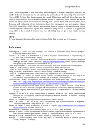 Dating and courtship
121
circle. Conservative parents in New Delhi, India, who would prefer to arrange a marriage for their child, are
faced with his/her resistance and end up accepting the child’s choice but announcing it “as their own”
(Moore, 2014: 5). Some East Asian countries, for example China, Japan and South Korea, have seen the
return of the parental role albeit in a modified fashion. Groups of concerned Chinese, Japanese and Korean
parents are getting directly involved in matchmaking with a modern bend: They meet in public places
displaying and exchanging relevant information about their marriageable sons and daughters (Quah,
2009:13-25; Straits Times, 2013). We may well see in the future an increase in this and other new modern
versions of parental collaboration, together with commercial dating services of all kinds, as it appears that
young adults in the twentieth-first century may need all the help they can get to meet eligible marriage
partners.
NOTE
1. Fumie Kumagai is the author of the section on Japan. Stella Quah wrote the rest of the chapter.
References
Bunroongsook, S. (1995) Love and Marriage: Mate selection in Twentieth-Century Thailand. Bangkok:
Chulalongkorn University Press.
Burgess, E. W., Locke, H. J., and Thomes, M.M. (1963) The family: From institution to companionship. 3rd
ed. New York: American Book Company.
Cabinet Office - Japan (2011) Kekkonn Kazokukeisei ni kansuru Chousa Houkokusho [Research Report on
Marriage and the Family Formation]. http://www8.cao.go.jp/shoushi/cyousa/ cyousa22/marriage-
family/mokuji-pdf.html (accessed November 15, 2013).
Chan, Wing-Tset (1963) A Sourcebook in Chinese Philosophy. Princeton, NJ: Princeton University Press.
Cherlin, A.J. (2002) Public & Private Families. An Introduction. Boston: McGraw Hill.
Coontz, S. (2005) Marriage, a History. How Love Conquered Marriage. New York: Penguin.
Ebrey, P.B. (2002) Women and the Family in Chinese History. London: Routledge.
Goode, W.J. (1964) Readings on the Family and Society. Englewood-Cliffs, N.J.: Prentice-Hall.
Goody, J. (1990) The Oriental, the Ancient, and the Primitive. Systems of Marriage and the Family in the
Pre-industrial Societies of Eurasia. Cambridge, UK: Cambridge University Press.
HindustanTimes (2014) “Looking to date, meet new people, trust mobile phone apps”, 20 Feb, accessed 16
May 2014. http://www.hindustantimes.com/lifestyle/sexandrelationships/looking-to-date-meet-new-
people-trust-mobile-phone-apps/article1-1186215.aspx#sthash.cvtEa5yQ.dpuf
IPSSR [Institute of Population and Social Security Research] (2010) Dai 14kai Shusshou Doukou Kihonn
Chousa: Kekkon to Shussann-Fuufu [The 14th
basic survey on vital statistics: Marriage and fertility—
married couples]. http://www.ipss.go.jp/ps-doukou/j/doukou14/chapter1.html#12 (accessed October
15, 2013).
Jayakody, R. and Vu, T.H. (2009) “Family change in Vietnam’s Red River Delta.” In M. Barbieri and D.
Bélanger, eds., Reconfiguring Families in Contemporary Vietnam. Stanford, CA: Stanford University
Press, pp. 203-236.
Jocano, F.L. (1998) Filipino Indigenous Ethnic Communities. Manila: Punlad.
Jones, G.W., Zhang, Y. and Chia, P.P.Z (2012) “Understanding high levels of singlehood in Singapore,”
Journal of Comparative Family Studies, 43, 5: 731-750.
Jordan, D.K. (1997) “Chinese Matchmakers of Tiānjin & Táoyuán”. http://wwwantro.uscd.edu/ ~dkjordan/
meiren/meiren/htlm (accessed 5 Feb 2014)
Kodansha (1983) “Marriage”, Encyclopedia of Japan, vol. 5: 115-118. Tokyo: Kodansha, Ltd.
Kumagai, F. (1979) “Family egalitarianism in cultural contexts: High-variation Japanese egalitarianism vs
low-variation American egalitarianism,” Journal of Comparative Family Studies, 10, 3: 315-329.
Kumagai, F. (1983) “Changing divorce in Japan”, Journal of Family History, 8:85-108.
Kumagai, F. (1996) Unmasking Japan Today: The Impact of Traditional Values on Modern Japanese
Society. Westport, CT: Praeger.
 