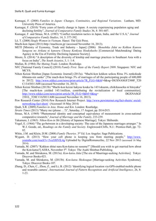 Stella R. Quah and Fumie Kumagai
122
Kumagai, F. (2008) Families in Japan: Changes, Continuities, and Regional Variations. Lanham, MD:
University Press of America.
Kumagai, F. (2010) “Forty years of family change in Japan: A society experiencing population aging and
declining fertility”, Journal of Comparative Family Studies 36, 4: 581-607.
Kumagai, F. and Straus, M.A. (1983) “Conflict resolution tactics in Japan, India, and the U.S.A,” Journal
of Comparative Family Studies, 14, 3: 377-392.
Lě, T. (2008) Single Women in Vietnam. Hanoi: Thé Giói Press.
Machi-kon Japan (2011) http://machicon.jp/ (accessed November 16, 2013).
METI [Ministry of Economy, Trade and Industry - Japan] (2006) Shoushika Jidai no Kekkon Kanren
Sangyou no Arikata ni kansuru Chousa Kenkyuu Houkokusho [Commercial Matchmaking/ Dating
Agency in the Era of Fertility Declining Japanese Society].
Moore, S. (2014) “A description of the diversity of kinship and marriage practices in Southeast Asia with a
focus on India”, The South Asianist, 3, 1: 1-8.
Mullan, B. (1984) The Mating Trade. London: Routledge.
NFC [National Family Council] (2010) Family First: State of the Family Report 2009. Singapore: NFC and
MCYS.
Nihon Keizai Shinbun [Japan Economic Journal] (2013a). “Machi-kon kekkon seikou Ritsu 3% zenkokude
60mann-nin sanka” [The mach-ikon brings 3% of marriages of all the participating people of 600,000
in 2012]. http://www.nikkei.com/news/print-article/?R_FLG=0&bf=0&ng=DGXNASGF2300F_T20
C13A5H11A00 (accessed November 16, 2013).
Nihon Keizai Shinbun (2013b) “Machi-kon keizai hakyuu kouka ha 1431okuenn, chiikikasseika ni hitoyaku”
[The machi-kon yielded 143.1million, contributing the revitalization of local communities].
http://www.nikkei.com/news/print-article/?R_FLG=0&bf=0&ng= DGXNASGF
2301L_T20C13A5H11A00 (accessed November 16, 2013).
Pew Research Center (2014) Pew Research Internet Project. http://www.pewinternet.org/fact-sheets/ social-
networking-fact-sheet/ (Accessed 16 May 2014)
Quah, S.R. (2009) Families in Asia. Home and Kin. London: Routledge.
Straits Times (2013) “Marry me (please …?)”, Saturday, 17 August, pp. D14-D15.
Straus, M.A. (1969) “Phenomenal identity and conceptual equivalence of measurement in cross-national
comparative research,” Journal of Marriage and the Family, 233-239.
Takamure, I. (1963) Nihon Kon-in Shi [History of Japanese Marriage]. Tokyo: Shibundo.
Vogel, E. (1964) “The go-between in a developing society: The case of the Japanese marriages arranger.” In
W.J. Goode, ed., Readings on the Family and Society. Englewood-Cliffs, N.J.: Prentice-Hall, pp. 72-
82.
White, J.M. and Klein, D.M. (2008) Family Theories. 3rd
Ed. Los Angeles: Sage Publications.
Wygant, D. (2013) “How your cell phone is keeping you from meeting people,” http://www.
youtube.com/wach?v=5va3JHVIL4g Uploaded by DigitalRomanceInc, 22 Nov 2013 (accessed 16 May
2014).
Yamada, M. (2007) “Kekkon shitai nara Kon-katsu no susume?” [Should you wish to get married how about
the Kon-katsu?] AERA, November 5th
. Tokyo: The Asahi Shinbun Publishing.
Yamada, M. and Shirakawa, M. (2013a). Kon-katsu Jidai [The era of Maarriage-seeking Activities]. Tokyo:
Discover Books-021.
Yamada, M. and Shirakawa, M. (2013b). Kon-katsu Shokougun [Marriage-seeking Activities Syndrome].
Tokyo: Discover Books-107.
Zhang, D., Chen, C., Zhou, Z., and Li, B. (2012) ‘Identifying logical location via GPS-enabled mobile phone
and wearable camera’, International Journal of Pattern Recognition and Artificial Intelligence, 26, 8:
1-23.
.
 