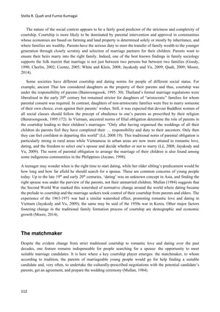 Stella R. Quah and Fumie Kumagai
112
The nature of the social context appears to be a fairly good predictor of the strictness and complexity of
courtship. Courtship is more likely to be dominated by parental intervention and approval in communities
whose economies are based on farming and land property is determined solely or mostly by inheritance, and
where families are wealthy. Parents have the serious duty to steer the transfer of family wealth to the younger
generation through closely scrutiny and selection of marriage partners for their children. Parents want to
ensure their heirs marry into the right family. Indeed, one of the best known findings in family sociology
supports the folk maxim that marriage is not just between two persons but between two families (Goody,
1990; Cherlin, 2002; Coontz, 2005; White and Klein, 2008; Jayakody and Vu, 2009; Quah, 2009; Moore,
2014).
Some societies have different courtship and dating norms for people of different social status. For
example, ancient Thai law considered daughters as the property of their parents and thus, courtship was
under the responsibility of parents (Bumroongsook, 1995: 30). Thailand’s formal marriage regulations were
liberalised in the early 20th
century but remained stricter for daughters of “aristocratic” families for whom
parental consent was required. In contrast, daughters of non-aristocratic families were free to marry someone
of their own choice, even against their parents’ wishes. Still, it was expected that devout Buddhist women of
all social classes should follow the precept of obedience to one’s parents as prescribed by their religion
(Bumroongsook, 1995:172). In Vietnam, ancestral norms of filial obligation determine the role of parents in
the courtship leading to their children’s marriages: “Only after having organised the weddings of all their
children do parents feel they have completed their … responsibility and duty to their ancestors. Only then
they can feel confident in departing this world” (Lě, 2008:19). This traditional norm of parental obligation is
particularly strong in rural areas while Vietnamese in urban areas are now more attuned to romantic love,
dating, and the freedom to select one’s spouse and decide whether or not to marry (Lě, 2008; Jayakody and
Vu, 2009). The norm of parental obligation to arrange the marriage of their children is also found among
some indigenous communities in the Philippines (Jocano, 1998).
A teenager may wonder when is the right time to start dating, while her older sibling’s predicament would be
how long and how far afield he should search for a spouse. These are common concerns of young people
today. Up to the late 19th
and early 20th
centuries, ‘dating’ was an unknown concept in Asia, and finding the
right spouse was under the purview of the parents, not their unmarried children. Mullan (1984) suggests that
the Second World War marked this watershed of normative change around the world where dating became
the prelude to courtship and the marriage seekers took control of their courtship from parents and elders. The
experience of the 1963-1971 war had a similar watershed effect, promoting romantic love and dating in
Vietnam (Jayakody and Vu, 2009); the same may be said of the 1950s war in Korea. Other major factors
fostering change in the traditional family formation process of courtship are demographic and economic
growth (Moore, 2014).
The matchmaker
Despite the evident change from strict traditional courtship to romantic love and dating over the past
decades, one feature remains indispensable for people searching for a spouse: the opportunity to meet
suitable marriage candidates. It is here where a key courtship player emerges: the matchmaker, to whom
according to tradition, the parents of marriageable young people would go for help finding a suitable
candidate and, very often, to undertake the culturally-prescribed negotiations with the potential candidate’s
parents, get an agreement, and prepare the wedding ceremony (Mullan, 1984).
 