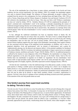 Dating and courtship
113
The role of the matchmaker has a long history in many cultures, particularly in the Jewish and Asian
traditions, but has evolved significantly over time (Mullan, 1984). For example, the matchmaker appears
very early in classical Chinese thought. The influence of Chinese philosophy on people’s ordinary lives
extended from the ancient to the contemporary Far East, including Korea and Japan (Chan, 1963: 592) as
well as Taiwan, Hong Kong and the Chinese diaspora in Southeast Asia and beyond. Confucius (551-479
BC) referred to the matchmaker in his Book of Songs: ‘How does one find a wife? Without a matchmaker
one does not’ (cited by Jordan, 1997:4). Similarly, Mencius (371-289 BC) emphasized the principle of ‘a
parent’s command and a matchmaker’s word’ in his teachings, a principle encapsulating the essence of
traditional arranged marriage that has survived the passing of time. In the 1990s it was still believed in some
traditional families in China and Taiwan that, like in ancient times, ‘the authority in a marriage choice rests
with the parents’ while ‘the role of matchmakers’ is to be ‘a source of information and advice, not authority’
(Jordan, 1997:5).
In fact, although the traditional matchmaker has been an important feature in family life, the
matchmaker’s public image has not always been very positive. The lack of trust is evident through these
Chinese proverbs: ‘A matchmaker’s mouth speaks misleading nonsense’ [mêi rén zuī hú lêi lêi]; and ‘Among
ten matchmakers, there are nine liars’ [shi mêi jiů kuáng] (Jordan, 1997:6). Ebrey’s (2002) analysis of
ancient Chinese traditions supports this poor image of the matchmaker. Interestingly, these negative features
are also associated with the image of the traditional Jewish matchmaker, or shadkhan, who is seen as ‘a
perpetual chatterbox, lively and good-natured’ with ‘an element of maliciousness’ and a genius for
‘euphemistically glossing over the physical and character defects’ of the potential candidates he introduced
to his clients (Mullan, 1984:22). In contrast, the traditional matchmaker in Japan is perceived as an exemplar
of ‘frankness, honesty, tactfulness and loyalty’ (Vogel, 1964:82; Mullan, 1984:31). An additional perspective
is offered by the situation in some indigenous tribes of the Philippines: the matchmaker is in charge of the
difficult negotiations on the price the groom’s family must give to the bride’s family. Each of the two
families hires one matchmaker to negotiate on its behalf. As ‘negotiators’ the two matchmakers ‘must
possess skills in legal procedure [and] litigious combat’ and ‘not be easily provoked into anger’, because
‘bargaining tends to be lengthy, legalistic, and subtly expressed in esoteric language’(Jocano, 1998:87).
All told, the term ‘matchmaker’ evokes the traditional image of an older person, usually a woman, whose
paid expertise in finding a suitable spouse and arranging the marriage for a client’s son or daughter was
highly priced as a very important service to families and the community. Yet, matchmakers are not always
women, or old, or individual entrepreneurs. Neither are professional matchmakers always indispensable, as
their role may be taken up by parents or other family members, friends, co-workers, organizations or
agencies. Yen-chu’s story gives us a glimpse of how courtship and dating occurred across three generations.
In the narration of this case only pseudo names are used.
One family’s journey from supervised courtship
to dating: Yen-chu’s story
Yen-chu was only 18 years old when on a rainy November day in 1920 he arrived in Penang after a long and
arduous boat journey from China. As thousands of young men, he bid farewell to his parents and left his
village on the banks of the Minjiang River in Fujian province, in search of better opportunities. He had heard
stories about distant lands where fortunes could be made, the trading British colonies of Penang, Malacca
and Singapore. His plan, consented to by his parents, was to get a job in Penang and save enough money to
return home and get married. His parents could not afford to pay a matchmaker, so Yen-chu’s father
personally approached his good friend, a hardworking farmer like himself, whose eldest daughter was then
 