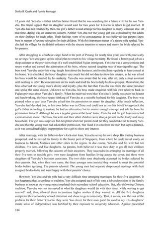 Stella R. Quah and Fumie Kumagai
114
12 years old. Yen-chu’s father told his farmer friend that he was searching for a future wife for his son Yen-
chu. His friend agreed that his daughter would wait for two years for Yen-chu to return to get married. If
Yen-chu had not returned by then, the girl’s father would arrange for his daughter to marry someone else. At
that time, dating was an unknown concept. Neither Yen-chu nor the young girl was consulted by the adults
on their feelings for each other. Their feelings were of no consequence. It was believed that parents knew
best in matters of spouse selection for their children. With this important matter of a future wife settled, Yen-
chu left his village for the British colonies with the sincere intention to return and marry the bride selected by
his parents.
After struggling as a harbour cargo hand in the port of Penang for nearly four years and with practically
no savings, Yen-chu gave up his initial plan to return to his village to marry. He found a better-paid job as a
shop assistant at the provision shop of a well-established Fujian immigrant. Yen-chu was a conscientious and
smart worker and earned the admiration of his boss, whose second daughter was of marriageable age. The
boss took Yen-chu under his wing, taught him about the business, and invited him regularly to have a meal at
his home. Yen-chu liked the boss’ daughter very much but did not dare to show his interest, as he was afraid
his boss would be insulted by his audacity. Yen-chu was aware that he was, after all, only a shop assistant
with nothing to offer. He concentrated on his work and tried his best to help his boss prosper. Meanwhile, the
boss observed the young man’s ability and loyalty, plus the fact that Yen-chu was from the same province
and spoke the same dialect. Unknown to Yen-chu, his boss made enquiries with his own relatives back in
Fujian province about Yen-chu’s family. When he received word that Yen-chu’s family was poor but honest
and hardworking, the boss began thinking of Yen-chu as a suitable husband for his daughter. The boss was
pleased when a year later Yen-chu asked him for permission to marry his daughter. After much reflection,
Yen-chu had decided that, as his own father was in China and could not act on his behalf to approach the
girl’s father according to custom, he had no alternative but to muster enough courage and ask his boss for
permission himself. Although he was a regular guess at the boss’ home, Yen-chu and the girl have never had
a conversation alone. The boss, his wife and their other children were always present in the lively and noisy
household. The girl was surprised but delighted when her parents told her they would like her to marry Yen-
chu and that the young man had asked their permission. She liked Yen-chu from the start but kept a distance,
as it was considered highly inappropriate for a girl to show any interest.
After marriage, with his father-in-law’s kick-start loan, Yen-chu set up his own shop. His trading business
prospered, and he moved his family to the busier port of Singapore, from where he could travel easily on
business to Jakarta, Malacca and other cities in the region. In due course, Yen-chu and his wife had ten
children, five sons and five daughters. As parents, both believed it was their duty to get all their children
properly married, following the customs of their ancestors. They succeeded in arranging the marriage of all
their five sons to suitable girls: two were daughters from families living across the street; and three were
daughters of Yen-chu’s business associates. The two older sons obediently accepted the brides selected by
their parents. But, when their turn came, the three younger sons insisted they wanted to meet the potential
brides before agreeing. The parents relented. The young men had separate chaperoned meetings with their
assigned brides-to-be and were happy with their parents’ choice.
However, Yen-chu and his wife had a very difficult time arranging marriages for their five daughters. It
just happened that, according to tradition, Yen-chu assigned each of his sons a job and position in the family
business as soon as the young men completed their secondary school education. But, also following Chinese
tradition, Yen-chu was not interested in what his daughters would do with their time ‘while waiting to get
married’ and, thus, allowed them to continue higher studies if they wanted to. All the five daughters
completed their secondary school education and chose to go to university. That, it seems, was the root of the
problem for their father Yen-chu: they were ‘too clever for their own good’ he used to say. His daughters’
innate sense of independence was fortified by their exposure to university education. Against prescribed
 