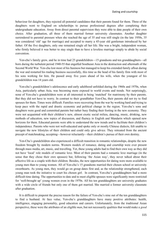 Dating and courtship
115
behaviour for daughters, they rejected all potential candidates that their parents found for them. Three of the
daughters went to England on scholarships to pursue professional degrees after completing their
undergraduate education. Away from direct parental supervision they were able to date people of their own
choice. After graduation, all three of them married former university classmates. Another daughter
surrendered to parental pressure when she reached the age of 35 and was still single (in the late 1950s, 35
was considered ‘old’ age for marriage) and accepted to marry a 45-year old gentleman introduced by her
father. Of the five daughters, only one remained single all her life. She was a bright, independent woman,
who firmly believed it was better to stay single than to have a loveless marriage simply to abide by social
convention.
Yen-chu’s family grew, and he in time had 25 grandchildren—15 grandsons and ten granddaughters—all
born during the turbulent period 1940-55 that engulfed Southeast Asia in the destruction and aftermath of the
Second World War. Yen-chu lost most of his business but managed to keep his extended family afloat during
the war and restarted his trading business successfully, this time as the head of his family firm with most of
his sons working for him. He passed away five years ahead of his wife, when the youngest of his
grandchildren was 14 years old.
Yen-chu’s grandchildren’s adolescence and early adulthood unfolded during the 1960s and 1970s, when
Asia, particularly urban Asia, was becoming more exposed to world events and trends. Not surprisingly,
none of Yen-chu’s grandchildren were at all interested in being ‘matched’ for matrimony by their parents.
But they did not have to worry. In contrast to their grandfather Yen-Chu, their parents did not try to find
spouses for them. Times were difficult. Families were recovering from the war by working hard and trying to
keep pace with the rapid and drastic economic and political change in the region. Yen-chu’s sons and
daughters were good and committed parents but rather busy finding their footing in the new economy. They
were not acquainted with their children’s new, almost exotic social milieu, dancing, music, drinking, new
methods of education, new topics of discussion, and fluency in English and Mandarin which opened new
horizons for them. Educated parents were able to understand the new trends and to facilitate their children’s
independence. Parents who were not well-educated and spoke only or mostly Chinese dialects, felt unable to
navigate the new lifestyles of their children and could only give advice. They retreated from the ancient
precept of matchmaking, accepting—however reluctantly—their children’s pursue of their own destiny.
Yen-Chu’s grandchildren also experienced a difficult transition in romantic relationships, despite the new
freedom brought by modern norms. Western models of romance, dating and courtship were ever present
through mass media, art, music, and travelling. Yet, these young adults had to find their own way as they did
not have ‘local’ role models of romantic love. Most of their parents had a romantic love marriage (in the
sense that they chose their own spouses) but, following ‘the Asian way’, they never talked about their
affective life as a couple with their children. Besides, the new opportunities for dating were more available to
young men than to young women. All of Yen-chu’s 15 grandsons married their chosen school or university
sweethearts. As young men, they would go on group dates first and, as the relationship strengthened, each
young man took the initiative to court his chosen girl. In contrast, Yen-chu’s granddaughters had a more
difficult time dating. The opportunities to date and to meet eligible spouses were significantly more restricted
for ‘well-brought up’ young women even in the 1970s. All his ten granddaughters are university graduates
with a wide circle of friends but only one of them got married. She married a former university classmate
after graduation.
It is difficult to pinpoint the precise reason for the failure of Yen-chu’s nine out of the ten granddaughters
to find a husband. At face value, Yen-chu’s granddaughters have many positive attributes: health,
intelligence, engaging personality, good education and careers. Unfortunately, from the traditional Asian
perspective, these were the attributes of an eligible man, but not necessarily qualities that would make a good
 